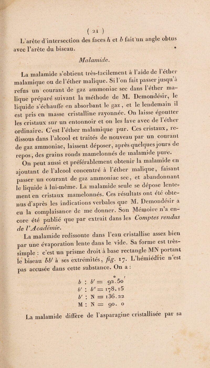 L’arête d’intersection des faces h et b fait un angle obtus avec l’arête du biseau. Malamide. La malamide s’obtient très-facilement à 1 aide de 1 éther malamique ou de l’éther malique. Si l’on fait passer jusqu a refus un courant de gaz ammoniac sec dans l’éther ma¬ lique préparé suivant la méthode de M. Demondésir, le liquide s’échauffe en absorbant le gaz , et le lendemain il est pris en masse cristalline rayonnée. On laisse égoutter les cristaux sur un entonnoir et on les lave avec de 1 éther ordinaire. C’est l’éther malamique pur. Ces cristaux, re¬ dissous dans l’alcool et traités de nouveau par un courant de gaz ammoniac, laissent déposer, après quelques jours de repos, des grains ronds mamelonnés de malamide pure. On peut aussi et préférablement obtenir la malamide en ajoutant de l’alcool concentré à l’éther malique, faisant passer un courant de gaz ammoniac sec, et abandonnant le liquide à lui-même. La malamide seule se dépose lente¬ ment en cristaux mamelonnés. Ces résultats ont été obte¬ nus d’après les indications verbales que M. Demondésir a eu la complaisance de me donner. Son Mémoire n’a en¬ core été publié que par extrait dans les Comptes rendus de VAcadémie. La malamide redissoute dans l’eau cristallise assez bien par une évaporation lente dans le vide. Sa forme est très- simple : c’est un prisme droit à base rectangle MN portant le biseau hh' à ses extrémités, fig. 17. L’hémiédrie n’est pas accusée dans cette substance. On a : b : b' = 92.5o b' : b — 178.i5 b' : N = 186.22 M : N = 90. O La malamide diffère de l’asparagine cristallisée par sa