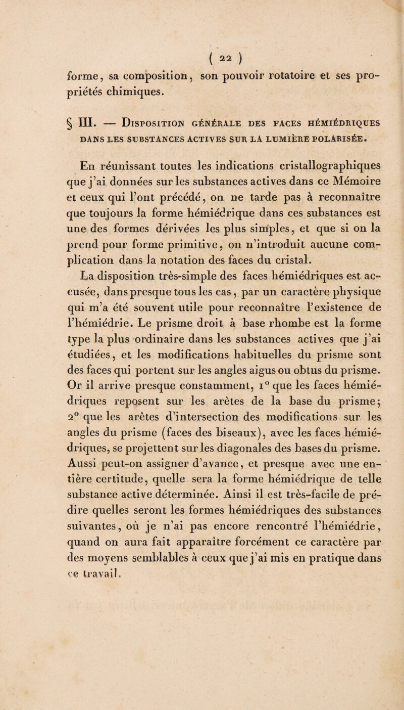 forme, sa composition, son pouvoir rotatoire et ses pro¬ priétés chimiques. § III. — Disposition générale des faces hémiédriques DANS LES SUBSTANCES ACTIVES SUR LA LUMIÈRE POLARISÉE. En réunissant toutes les indications cristallographiques que j’ai données sur les substances actives dans ce Mémoire et ceux qui l’ont précédé, on ne tarde pas à reconnaître que toujours la forme hémiédrique dans ces substances est une des formes dérivées les plus simples, et que si on la prend pour forme primitive, on n’introduit aucune com¬ plication dans la notation des faces du cristal. La disposition très-simple des faces hémiédriques est ac¬ cusée, dans presque tous les cas, par un caractère physique qui m’a été souvent utile pour reconnaître l’existence de Fhémiédrie. Le prisme droit à base rliombe est la forme type la plus ordinaire dans les substances actives que j’ai étudiées, et les modifications habituelles du prisme sont des faces qui portent sur les angles aigus ou obtus du prisme. Or il arrive presque constamment, i°que les faces hémié¬ driques reposent sur les arêtes de la base du prisme; 2° que les arêtes d’intersection des modifications sur les angles du prisme (faces des biseaux), avec les faces hémié¬ driques, se projettent sur les diagonales des bases du prisme. Aussi peut-on assigner d’avance, et presque avec une en¬ tière certitude, quelle sera la forme hémiédrique de telle substance active déterminée. Ainsi il est très-facile de pré¬ dire quelles seront les formes hémiédriques des substances suivantes, où je n’ai pas encore rencontré l’hémiédrie, quand on aura fait apparaître forcément ce caractère par des moyens semblables à ceux que j’ai mis en pratique dans ce travail.