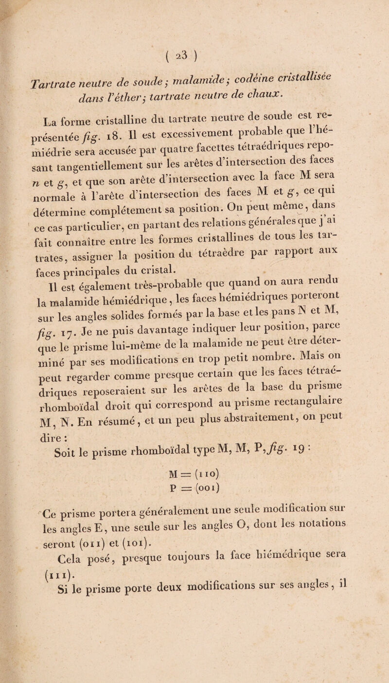 Tartrate neutre de soude; malamide; codéine cristallisée dans l’éther; tartrate neutre de chaux. La forme cristalline du tartrate neutre de soude est re¬ présentée fig. 18. Il est excessivement probable que 1 he- miédrie sera accusée par quatre facettes tétraédriques repo¬ sant tangentiellement sur les arêtes d’intersection des faces n et g, et que son arête d’intersection avec la face M sera normale à l’arête d’intersection des faces M et g, ce qui détermine complètement sa position. On peut même, dans ce cas particulier, en partant des relations générales que ] ai fait connaître entre les formes cristallines de tous les tar- trates, assigner la position du tétraèdre par rapport aux faces principales du cristal. Il est également très-probable que quand on aura rendu la malamide bémiédrique, les faces bémiédriques porteront sur les angles solides formés par la base et les pans N et M, I7. Je ne puis davantage indiquer leur position, parce que le prisme lui-même de la malamide ne peut être déter¬ miné par ses modifications en trop petit nombre. Mais on peut regarder comme presque certain que les faces tétraé¬ driques reposeraient sur les arêtes de la base du prisme rbomboïdal droit qui correspond au prisme rectangulaire M, N. En résumé, et un peu plus abstraitement, on peut dire : Soit le prisme rhomboïdal type M, M, l9 • M = (no) P = (ooi) 'Ce prisme portera généralement une seule modification sur les angles E, une seule sur les angles O, dont les notations seront (on) et (101). Cela posé, presque toujours la face liiémédiique sera Si le prisme porte deux modifications sur ses angles 5 il