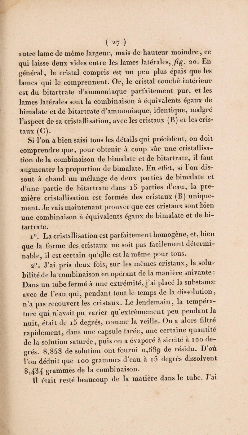 autre lame de même largeur, maïs de hauteur moindre, ce qui laisse deux vides entre les lames latérales, fig. 20. En général, le cristal compris est un peu plus épais que les lames qui le comprennent. Or, le cristal couche intérieur est du bitartrate d’ammoniaque parfaitement pur, et les lames latérales sont la combinaison à équivalents égaux de bimalate et de bitartrate d’ammoniaque, identique, malgré l’aspect de sa cristallisation, avec les cristaux (B) et les cris¬ taux (C). Si l’on a bien saisi tous les détails qui précèdent, on doit comprendre que, pour obtenir à coup sûr une cristallisa¬ tion de la combinaison de bimalate et de bitartrate, il faut augmenter la proportion de bimalate. En effet, si 1 on dis¬ sout à chaud un mélange de deux paities de bimalate et d’une partie de bitartrate dans i5 parties d’eau, la pre¬ mière cristallisation est formée des cristaux (B) unique¬ ment. Je vais maintenant prouver que ces cristaux sont bien une combinaison h équivalents égaux de bimalate et de bi¬ tartrate. i°. La cristallisation est parfaitement homogène, et, bien que la forme des cristaux ne soit pas facilement détermi¬ nable, il est certain qu’elle est la même pour tous. 20. J’ai pris deux fois, sur les mêmes cristaux, la solu¬ bilité de la combinaison en opérant de la manière suivante : Dans un tube fermé à une extrémité, j’ai placé la substance avec de l’eau qui, pendant tout le temps de la dissolution, n’a pas recouvert les cristaux. Le lendemain, la tempéra¬ ture qui n’avait pu varier qu’extrêmement peu pendant la nuit, était de i5 degrés, comme la veille. On a alors filtré rapidement, dans une capsule tarée, une certaine quantité de la solution saturée, puis on a évaporé à siccité à 100 de¬ grés. 8,858 de solution ont fourni 0,689 de résidu. D’où l’on déduit que 100 grammes d’eau à i5 degrés dissolvent 8,434 grammes de la combinaison. 11 était resté beaucoup de la matière dans le tube. J’ai