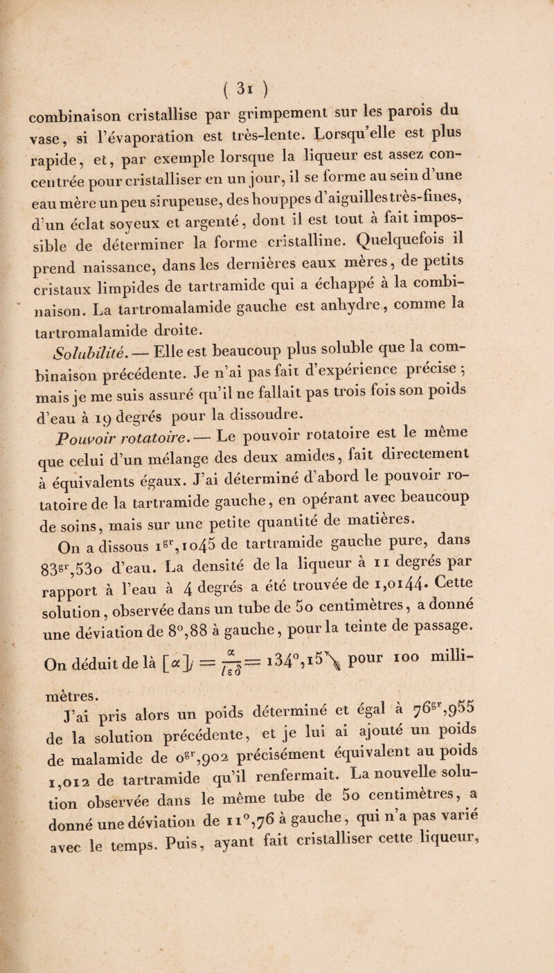 combinaison cristallise par grimpement sur les parois du vase, si l’évaporation est très-lente. Lorsqu elle est plus rapide, et, par exemple lorsque la liqueur est assez con¬ centrée pour cristalliser en un jour, il se iorme au sein d une eaumère un peu sirupeuse, des houppes d’aiguilles très-fines, d’un éclat soyeux et argenté, dont il est tout à fait impos¬ sible de déterminer la forme cristalline. Quelquefois il prend naissance, dans les dernières eaux mères, de petits cristaux limpides de tartramide qui a échappé à la combi¬ naison. La tartromalamide gauche est anhydre, comme la tartromalamide droite. Solubilité. — Elle est beaucoup plus soluble que la com¬ binaison précédente. Je n’ai pas fait d’expérience précise -, mais je me suis assuré qu’il ne fallait pas trois fois son poids d’eau à 19 degrés pour la dissoudre. Pouvoir rotatoire.— Le pouvoir rotatoire est le meme que celui d’un mélange des deux amides, fait directement à équivalents égaux. J’ai déterminé d’abord le pouvoir ro¬ tatoire de la tartramide gauche, en opérant avec beaucoup de soins, mais sur une petite quantité de matières. On a dissous igr,i°45 de tartramide gauche pure, dans 83gr,53o d’eau. La densité delà liqueur à 11 degrés par rapport à l’eau à 4 degrés a été trouvée de 1,0144* Cette solution, observée dans un tube de 5o centimètres, a donné une déviation de 8°,88 à gauche, pour la teinte de passage. On déduit de là [«]y = ^-i34°,i5\ pour 100 milli- mètres • J’ai pris alors un poids déterminé et égal à de la solution précédente, et je lui ai ajouté un poids de malamide de o«r,902 précisément équivalent au poids 1,012 de tartramide qu’il renfermait. La nouvelle solu¬ tion observée dans le même tube de 5o centimètres, a donné une déviation de ii°,76 à gauche, qui n’a pas varié avec le temps. Puis, ayant fait cristalliser cette liqueur.