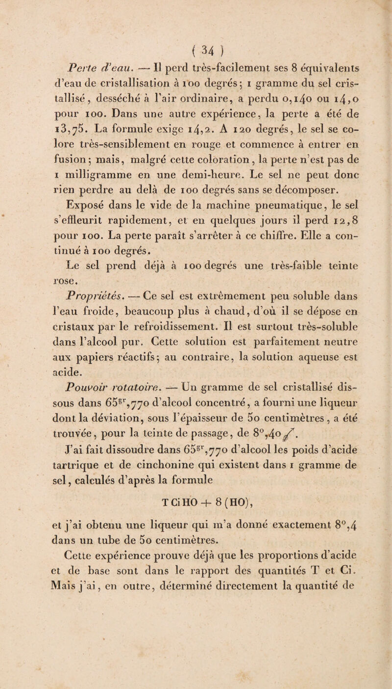 Perte d'eau. — Il perd très-facilement ses 8 équivalents d’eau de cristallisation à 100 degrés; i gramme du sel cris¬ tallisé , desséché à l’air ordinaire, a perdu 0,140 ou i4,o pour ioo. Dans une autre expérience, la perte a été de i3,75. La formule exige i4?2* A 120 degrés, le sel se co¬ lore très-sensiblement en rouge et commence à entrer en fusion; mais, malgré cette coloration , la perte n’est pas de 1 milligramme en une demi-heure. Le sel ne peut donc rien perdre au delà de 100 degrés sans se décomposer. Exposé dans le vide de la machine pneumatique, le sel s’efïleurit rapidement, et en quelques jours il perd 12,8 pour 100. La perte paraît s’arrêter à ce chiiTre. Elle a con¬ tinué à 100 degrés. Le sel prend déjà à 100 degrés une très-faible teinte rose. Propriétés. — Ce sel est extrêmement peu soluble dans l’eau froide, beaucoup plus à chaud, d’où il se dépose en cristaux par le refroidissement. Il est surtout très-soluble dans l’alcool pur. Cette solution est parfaitement neutre aux papiers réactifs; au contraire, la solution aqueuse est acide. Pouvoir rotatoire. -— Un gramme de sel cristallisé dis¬ sous dans 65gr,77o d’alcool concentré, a fourni une liqueur dont la déviation, sous l’épaisseur de 5o centimètres, a été trouvée, pour la teinte de passage, de 8°,4°^. J’ai fait dissoudre dans 65gr,770 d’alcool les poids d’acide tartrique et de cinchonine qui existent dans 1 gramme de sel, calculés d’après la formule T Ci HO-f- 8 (HO), et j’ai obtenu une liqueur qui m’a donné exactement 8°,4 dans un tube de 5o centimètres. Cette expérience prouve déjà que les proportions d’acide et de base sont dans le rapport des quantités T et Ci. Mais j’ai, en outre, déterminé directement la quantité de