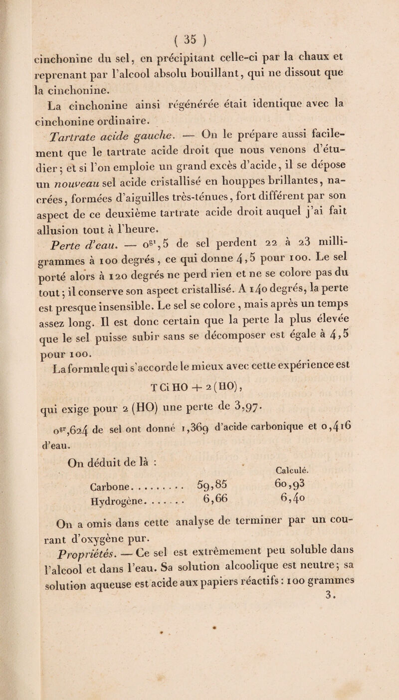 cinchonine du sel, en précipitant celle-ci par la chaux et reprenant par l’alcool absolu bouillant, qui ne dissout que la cinchonine. cinchonine ordinaire. Tartrate acide gauche. — On le prépare aussi facile¬ ment que le tartrate acide droit que nous venons d’étu¬ dier 5 et si l’on emploie un grand excès d’acide, il se dépose un nouveau sel acide cristallisé en houppes brillantes, na¬ crées, formées d’aiguilles très-ténues, fort différent par son aspect de ce deuxieme tartrate acide droit auquel j ai fait allusion tout à 1 heure. Perte d’eau. — o§%5 de sel perdent 22 à 23 milli¬ grammes à 100 degrés , ce qui donne 4 >5 pour 100. Le sel porté alors à 120 degrés ne perd rien et 11e se colore pas du tout j il conserve son aspect cristallise. A i4o degres, la perte est presque insensible. Le sel se colore , mais apres un temps assez long. Il est donc certain que la perte la plus élevée que le sel puisse subir sans se décomposer est égale à 4,5 pour 100. La formule qui s’accorde le mieux avec cette expérience est T Ci HO 4- 2(110), qui exige pour 2 (HO) une perte de 3,97. 0^,624 de sel ont donné 1,869 d’acide carbonique et 0,416 d’eau. On déduit de là : Calculé. Carbone. 59,85 60,98 Hydrogène. 6,66 6,4° On a omis dans cette analyse de terminei pai un cou¬ rant d’oxygène pur. propriétés. — Ce sel est extrêmement peu soluble dans l’alcool et dans l’eau. Sa solution alcoolique est neutre^ sa solution aqueuse est acide aux papiers réactifs. 100 giammcs 3 •