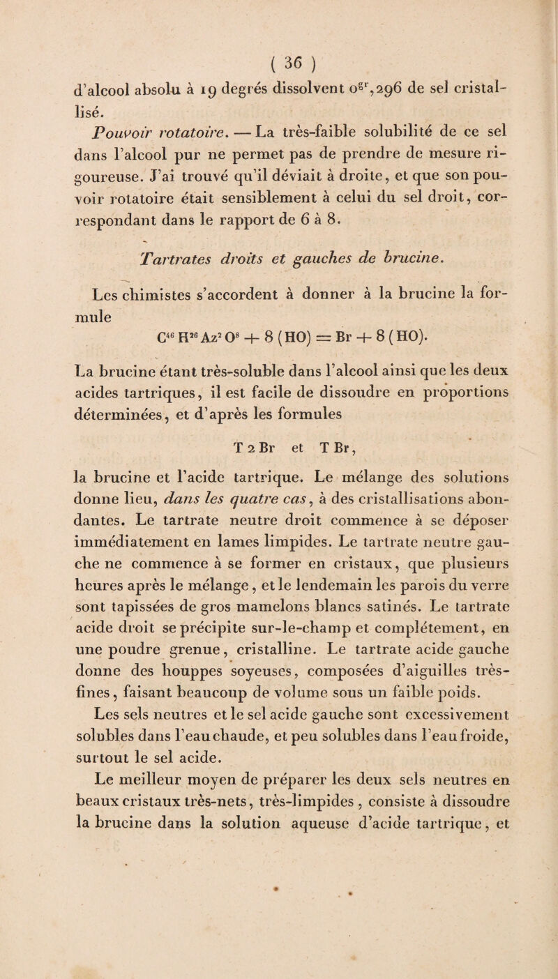 d’alcool absolu à 19 degrés dissolvent ogr,296 de sel cristal¬ lisé. Pouvoir rotatoire. — La très-faible solubilité de ce sel dans l’alcool pur ne permet pas de prendre de mesure ri¬ goureuse. J’ai trouvé qu’il déviait à droite, et que son pou¬ voir rotatoire était sensiblement à celui du sel droit, cor¬ respondant dans le rapport de 6 à 8. Tartrates droits et gauches de hrucine. Les chimistes s’accordent à donner à la brucine la for¬ mule C46 H26 Az2 O8 -h 8 (HO) — Br -h 8 ( HO). La brucine étant très-soluble dans l’alcool ainsi que les deux acides tartriques, il est facile de dissoudre en proportions déterminées, et d’après les formules T 2 Br et T Br, la brucine et l’acide tartrique. Le mélange des solutions donne lieu, dans les quatre cas, à des cristallisations abon¬ dantes. Le tartrate neutre droit commence à se déposer immédiatement en lames limpides. Le tartrate neutre gau¬ che ne commence à se former en cristaux, que plusieurs heures après le mélange, et le lendemain les parois du verre sont tapissées de gros mamelons blancs satinés. Le tartrate acide droit se précipite sur-le-champ et complètement, en une poudre grenue, cristalline. Le tartrate acide gauche donne des houppes soyeuses, composées d’aiguilles très- fines, faisant beaucoup de volume sous un faible poids. Les sels neutres et le sel acide gauche sont excessivement solubles dans l’eau chaude, et peu solubles dans l’eau froide, surtout le sel acide. Le meilleur moyen de préparer les deux sels neutres en beaux cristaux très-nets, très-limpides, consiste à dissoudre la brucine dans la solution aqueuse d’acide tartrique, et