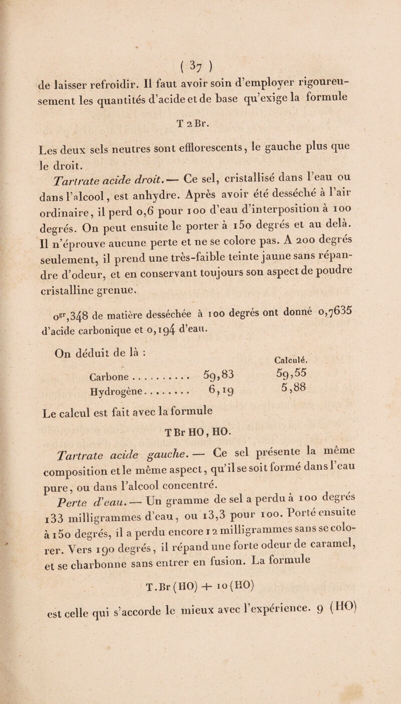 de laisser refroidir. Il faut avoir soin d’employer rigoureu¬ sement les quantités d’acide et de base qu’exige la formule T 2 Br. Les deux sels neutres sont efïlorescents, le gauche plus que le droit. Tarirate acide droitCe sel, cristallisé dans l’eau ou dans l’alcool, est anhydre. Après avoir été desséché à 1 air ordinaire, il perd o,6 pour ioo d’eau d’interposition à 100 degrés. On peut ensuite le porter à i5o degrés et au delà. Il n’éprouve aucune perte et ne se colore pas. A 200 degrés seulement, il prend une très-faible teinte jaune sans répan¬ dre d’odeur, et en conservant toujours son aspect de poudre cristalline grenue. 0sr,348 de matière desséchée à 100 degrés ont donné 0,7635 d’acide carbonique et 0,194 d’eau. On déduit de là : „ Carbone. 5g, 83 5g, 55 Hydrogène.,. b,xg 5,88 Le calcul est fait avec la formule T Br HO, HO. Tartrate acide gauche. — Ce sel présente la meme composition et le même aspect, qu’il se soit formé dansl eau pure, ou dans 1 alcool concentre. Perte d’eau. — Un gramme de sel a perdu a 100 degrcs i33 milligrammes d’eau, ou i3,3 pour 100. Porte ensuite ài5o degrés, il a perdu encore x 2 milligrammes sans se colo¬ rer. Vers 190 degrés, il répand une forte odeur de caramel, et se charbonne sans entrer en fusion. La formule T.Br (HO) H- io(HO) est celle qui s’accorde le mieux avec l’expérience. 9 (HO)