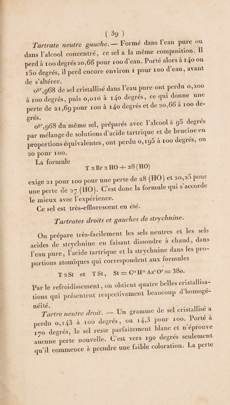 Tartrate neutre gauche. — Formé dans l’eau pure ou dans l’alcool concentré, ce sel a la même composition. U perd à ioo degrés 20,66 pour 100 d’eau. Porté alors à i4o ou i5o degrés, il perd encore environ 1 pour 100 d’eau, avant d.0 s^ltcrcr* 0sr,o68 de sel cristallisé dans l’eau pure ont perdu 0,200 à 100 degrés, puis 0,010 à i4o degrés, ce qui donne une perte de 21,69 pour 100 à i4o degrés et de 20,66 a 100 de- r °TGS* , & o6',968 du même sel, préparés avec l’alcool à 9$ degres par mélange de solutions d’acide tartrique et de brucme en proportions équivalentes, ont perdu 0,190 à 100 de0rés, ou 20 pour 100. La formule q 2 Br 2 H0 -+- 28 (HO) exige 21 pour 100 pour une perte de 28 (HO) et 20,20 pout une perte de 27 (HO). C’est donc la formule qui s accorde le mieux avec T expérience. Ce sel est très-efEorescent en été. Tartrates droits et gauches de strychnine. O11 prépare très-facilement les sels neutres et les sels acides de strychnine en faisant dissoudre à chaud, dans l’eau pure, l’acide tartrique et la strychnine dans les pro¬ portions atomiques qui correspondent aux formules T 2St et T St, St = C“ HM Az:0* = 38o. Par le refroidissement, on obtient quatre belles cristallisa¬ tions qui présentent respectivement beaucoup d homoge- néité 114 Tartre neutre droit. — Un gramme de sel cristallisé a perdu 0,143 à xoo degrés, ou i4,3 pour 100.^ orte a 170 degrés, le sel reste parfaitement blanc et n éprouvé aucune perte nouvelle. C’est vers 190 degrés seulement qu’il commence à prendre une faible coloration, pci c