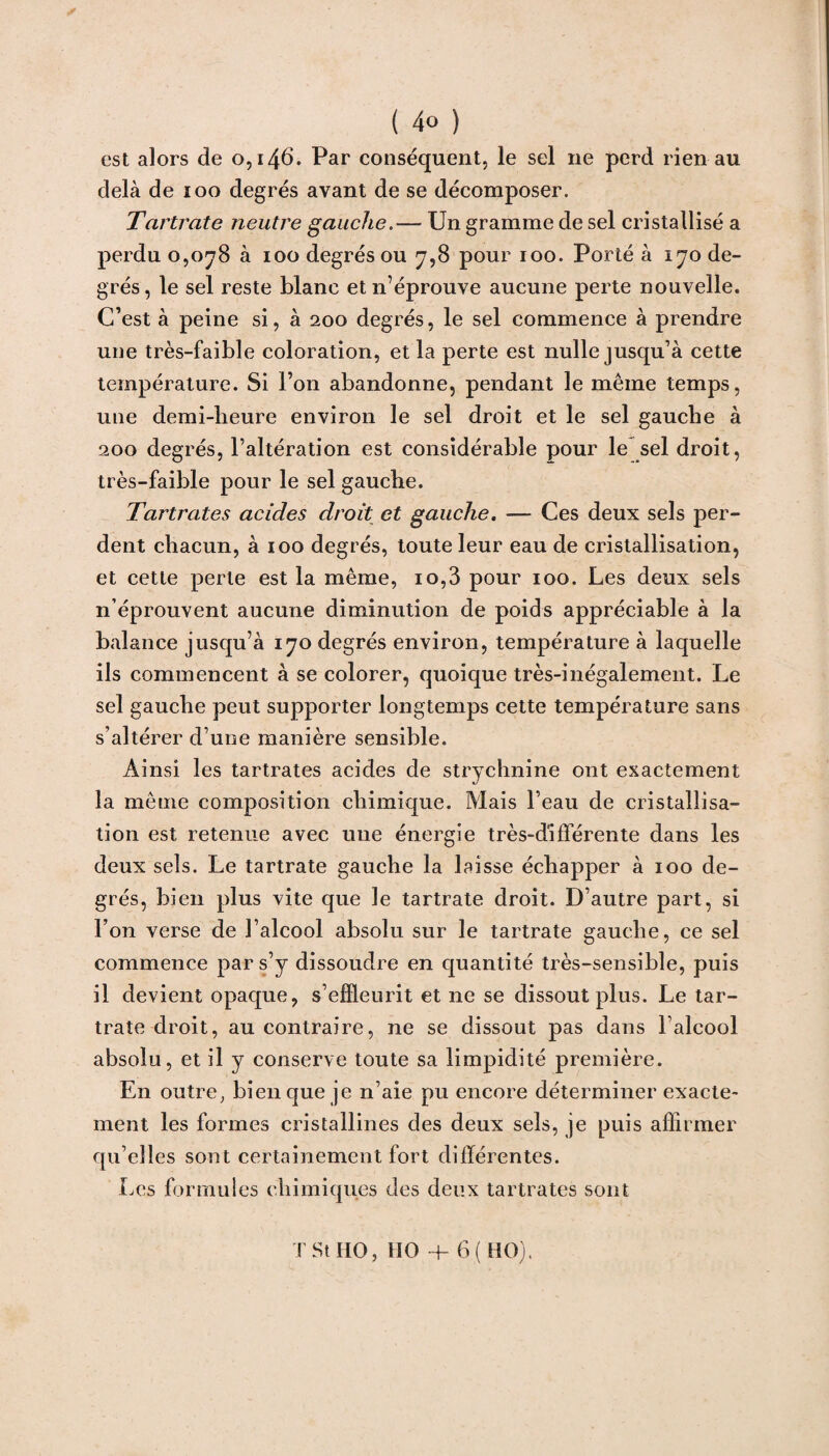 ( 4° ) est alors de 0,146. Par conséquent, le sel ne perd rien au delà de 100 degrés avant de se décomposer. Tartrate neutre gauche.— Un gramme de sel cristallisé a perdu 0,078 à 100 degrés ou 7,8 pour 100. Porté à 170 de¬ grés, le sel reste blanc et n’éprouve aucune perte nouvelle. C’est à peine si, à 200 degrés, le sel commence à prendre une très-faible coloration, et la perte est nulle jusqu’à cette température. Si l’on abandonne, pendant le même temps, une demi-heure environ le sel droit et le sel gauche à 200 degrés, l’altération est considérable pour le sel droit, très-faible pour le sel gauche. Tartrates acides droit et gauche. — Ces deux sels per¬ dent chacun, à 100 degrés, toute leur eau de cristallisation, et cette perle est la même, 10,3 pour 100. Les deux sels n’éprouvent aucune diminution de poids appréciable à la balance jusqu’à 170 degrés environ, température à laquelle ils commencent à se colorer, quoique très-inégalement. Le sel gauche peut supporter longtemps cette température sans s’altérer d’une manière sensible. Ainsi les tartrates acides de strychnine ont exactement la même composition chimique. Mais l’eau de cristallisa¬ tion est retenue avec une énergie très-différente dans les deux sels. Le tartrate gauche la laisse échapper à 100 de¬ grés, bien plus vite que le tartrate droit. D’autre part, si l’on verse de l’alcool absolu sur le tartrate gauche, ce sel commence par s’y dissoudre en quantité très-sensible, puis il devient opaque, s’effleurit et ne se dissout plus. Le tar¬ trate droit, au contraire, ne se dissout pas dans l’alcool absolu, et il y conserve toute sa limpidité première. En outre; bien que je n’aie pu encore déterminer exacte¬ ment les formes cristallines des deux sels, je puis affirmer qu’elles sont certainement fort différentes. Les formules chimiques des deux tartrates sont