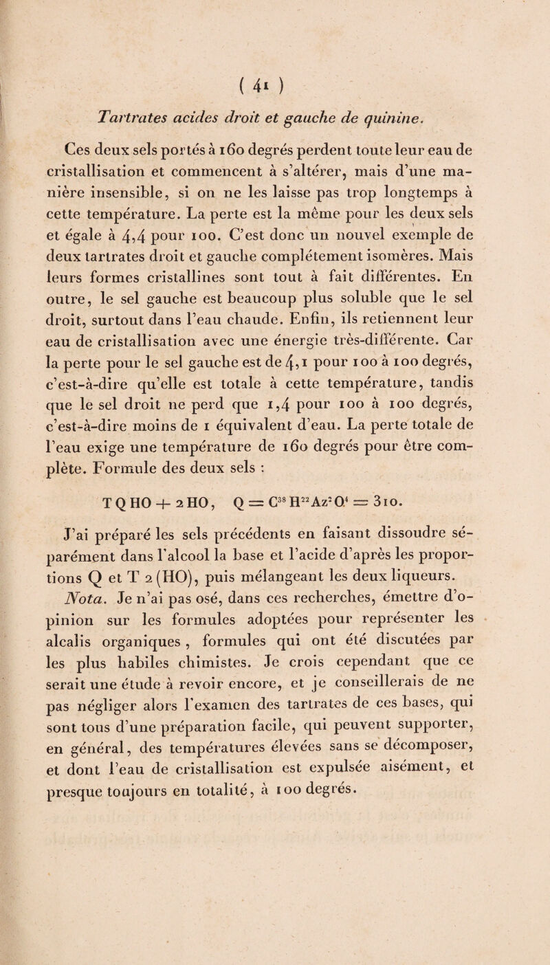 Tartrates acides droit et gauche de quinine. Ces deux sels portés à 160 degrés perdent toute leur eau de cristallisation et commencent à s’altérer, mais d’une ma¬ nière insensible, si on ne les laisse pas trop longtemps à cette température. La perte est la même pour les deux sels et égale à 4A pour ioo. C’est donc un nouvel exemple de deux tartrates droit et gauche complètement isomères. Mais leurs formes cristallines sont tout à fait différentes. En outre, le sel gauche est beaucoup plus soluble que le sel droit, surtout dans l’eau chaude. Enfin, ils retiennent leur eau de cristallisation avec une énergie très-différente. Car la perte pour le sel gauche est de 4,i pour iooàioo degrés, c’est-à-dire qu’elle est totale à cette température, tandis que le sel droit ne perd que i,4 pour ioo à ioo degrés, c’est-à-dire moins de i équivalent d’eau. La perte totale de l’eau exige une température de 160 degrés pour être com¬ plète. Formule des deux sels : T Q HO -f- 2HO, O = C38 H22Az20.4 — 3io. J’ai préparé les sels précédents en faisant dissoudre sé¬ parément dans l’alcool la base et l’acide d’après les propor¬ tions Q et T 2 (HO), puis mélangeant les deux liqueurs. Nota. Je n’ai pas osé, dans ces recherches, émettre d’o¬ pinion sur les formules adoptées pour représenter les alcalis organiques , formules qui ont été discutées par les plus habiles chimistes. Je crois cependant que ce serait une étude à revoir encore, et je conseillerais de ne pas négliger alors l’examen des tartrates de ces bases, qui sont tous d’une préparation facile, qui peuvent supporter, en général, des températures élevées sans se décomposer, et dont l’eau de cristallisation est expulsée aisément, et presque toujours en totalité, à ioo degrés.