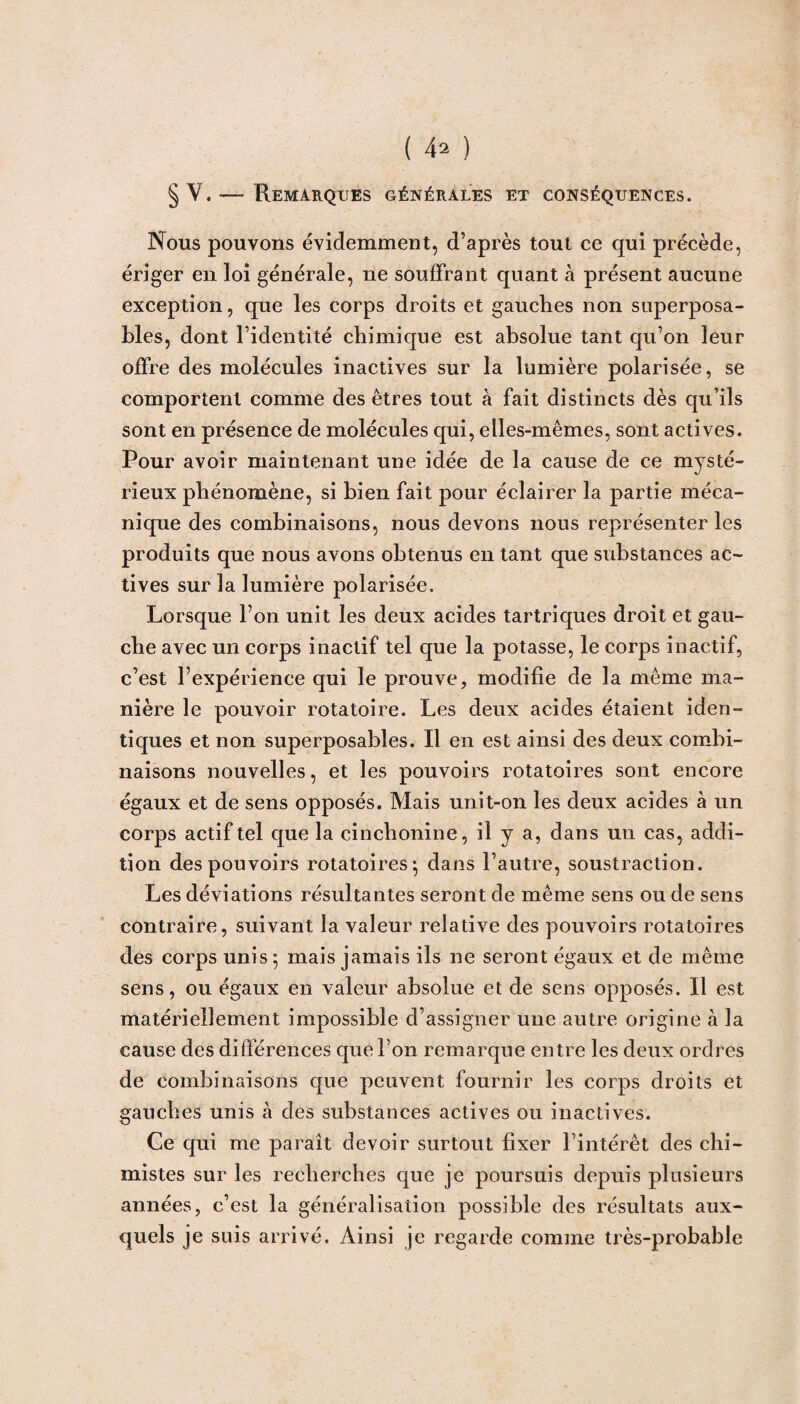 §V. — Remarques générales et conséquences. Nous pouvons évidemment, d’après tout ce qui précède, ériger en loi générale, ne souffrant quant à présent aucune exception, que les corps droits et gauches non superposa¬ bles, dont l’identité chimique est absolue tant qu’on leur offre des molécules inactives sur la lumière polarisée, se comportent comme des êtres tout à fait distincts dès qu’ils sont en présence de molécules qui, elles-mêmes, sont actives. Pour avoir maintenant une idée de la cause de ce mysté¬ rieux phénomène, si bien fait pour éclairer la partie méca¬ nique des combinaisons, nous devons nous représenter les produits que nous avons obtenus en tant que substances ac¬ tives sur la lumière polarisée. Lorsque l’on unit les deux acides tartriques droit et gau¬ che avec un corps inactif tel que la potasse, le corps inactif, c’est l’expérience qui le prouve, modifie de la même ma¬ nière le pouvoir rotatoire. Les deux acides étaient iden¬ tiques et non superposables. Il en est ainsi des deux combi¬ naisons nouvelles, et les pouvoirs rotatoires sont encore égaux et de sens opposés. Mais unit-on les deux acides à un corps actif tel que la cincbonine, il y a, dans un cas, addi¬ tion des pouvoirs rotatoires ; dans l’autre, soustraction. Les déviations résultantes seront de même sens ou de sens contraire, suivant la valeur relative des pouvoirs rotatoires des corps unis ; mais jamais ils ne seront égaux et de même sens, ou égaux en valeur absolue et de sens opposés. Il est matériellement impossible d’assigner une autre origine .à la cause des différences que l’on remarque entre les deux ordres de combinaisons que peuvent fournir les corps droits et gauches unis à des substances actives ou inactives. Ce qui me paraît devoir surtout fixer l’intérêt des chi¬ mistes sur les recherches que je poursuis depuis plusieurs années, c’est la généralisation possible des résultats aux¬ quels je suis arrivé. Ainsi je regarde comme très-probable