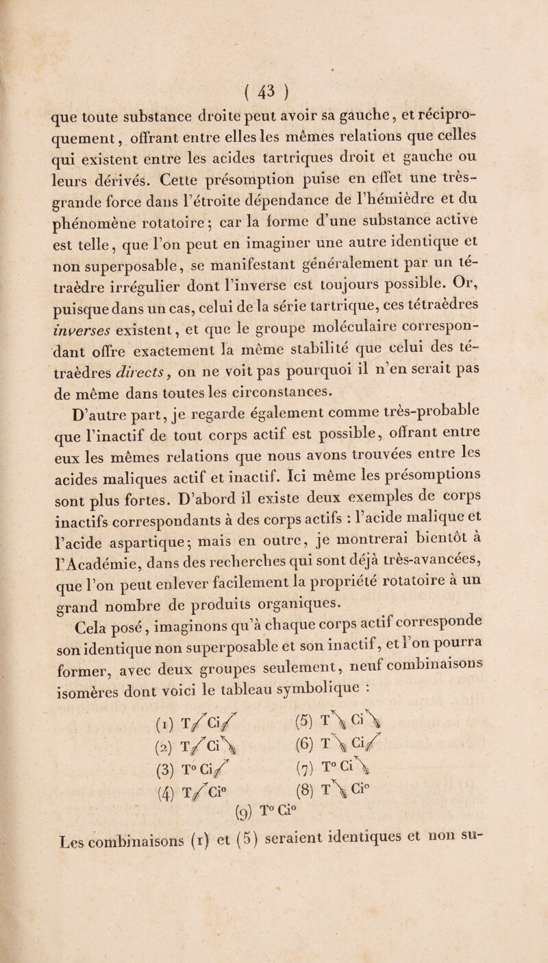 que toute substance droite peut avoir sa gauche, et récipro¬ quement , offrant entre elles les mêmes relations que celles qui existent entre les acides tartriques droit et gauche ou leurs dérivés. Cette présomption puise en effet une très» grande force dans l’étroite dépendance de l’hémièdrë et du phénomène rotatoire 5 car la forme d une substance active est telle, que Ton peut en imaginer une autre identique et non superposable, se manifestant généralement par un té¬ traèdre irrégulier dont l’inverse est toujours possible. Or, puisque dans un cas, celui de la sérié tartrique, ces tetraedres inverses existent, et que le groupe moléculaire correspon¬ dant offre exactement la même stabilité que celui des té¬ traèdres directs, 011 ne voit pas pourquoi il n en serait pas de même dans toutes les circonstances. D’autre part, je regarde également comme très-probable que l’inactif de tout corps actif est possible, offrant entre eux les mêmes relations que nous avons trouvées entre les acides maliques actif et inactif. Ici même les présomptions sont plus fortes. D’abord il existe deux exemples de corps inactifs correspondants a des corps actifs 11 acide malique et l’acide aspartique-, mais en outre, je montrerai bientôt à l’Académie, dans des recherches qui sont déjà très-avancées, que l’on peut enlever facilement la propriété rotatoire à un grand nombre de produits organiques. Cela posé, imaginons qu’à chaque corps actif corresponde son identique non superposable et son inactif, et Ton pourra former, avec deux groupes seulement, neuf combinaisons isomères dont voici le tableau symbolique : (1) ï/ci/ (5) T\Ci\ (2) T/Ci\ (6) T\ Ci/ (3) T» Ci/ (7) T°Ci\ (4) T/Ci» (8) T\ Ci» (9) T» Ci» Les combinaisons (i) et (5) seraient identiques et non su-