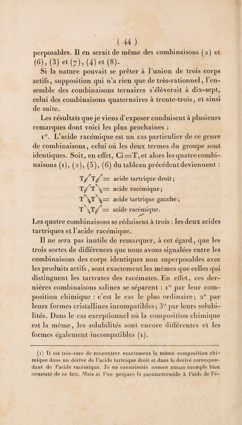 perposables. Il en serait de même des combinaisons (2) et (6), (3) et (7), (4) et (8). Si la nature pouvait se prêter à l’union de trois corps actifs, supposition qui n’a rien que de très-rationnel, l’en¬ semble des combinaisons ternaires s’élèverait à dix-sept, celui des combinaisons quaternaires à trente-trois, et ainsi de suite. Les résultats que je viens d’exposer conduisent à plusieurs remarques dont voici les plus prochaines : i°. L’acide racémique est un cas particulier de ce genre de combinaisons, celui où les deux termes du groupe sont identiques. Soit, en effet, Ci =T, et alors les quatre combi¬ naisons (1), (2), (5), (6) du tableau précédent deviennent : T/ 1— acide lartrique droit; T/acide racémique ; T\T \= acide tartrique gauche ; T \j/ — acide racémique. Les quatre combinaisons se réduisent à trois : les deux acides tartriques et l’acide racémique. Il 11e sera pas inutile de remarquer, à cet égard, que les trois sortes de différences que nous avons signalées entre les combinaisons des corps identiques non superposables avec les produits actifs, sont exactement les mêmes que celles qui distinguent les tartrates des racémates. En effet, ces der¬ nières combinaisons salines se séparent : i° par leur com¬ position chimique : c’est le cas le plus ordinaire; 20 par leurs formes cristallines incompatibies ; 3° par leurs solubi¬ lités. Dans le cas exceptionnel où la composition chimique est la même, les solubilités sont encore différentes et les formes également incompatibles (1). (1) Il est très-rare de rencontrer exactement la même composition chi¬ mique dans un dérivé de l’acide tartrique droit et dans le dérivé correspon¬ dant de l’acide racémique. Je ne connaissais encore aucun exemple bien constaté de ce fait. Mais si l’on prépare la paratartramide à l’aide de l’é-