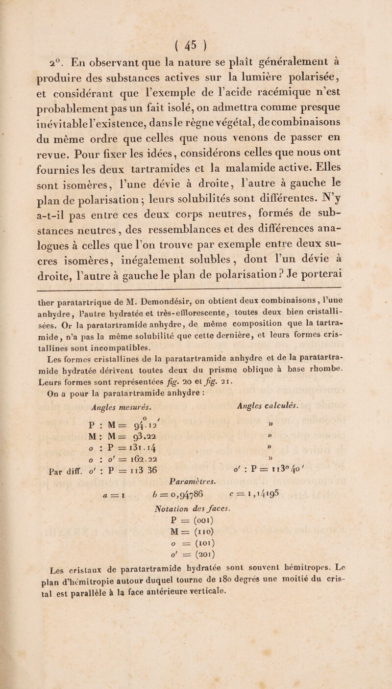 2°. En observant que la nature se plaît généralement à produire des substances actives sur la lumière polarisée, et considérant que l’exemple de l’acide racémique n’est probablement pas un fait isolé, on admettra comme presque inévitable l’existence, dansle règne végétal, de combinaisons du même ordre que celles que nous venons de passer en revue. Pour fixer les idées, considérons celles que nous ont fournies les deux tartramides et la malamide active. Elles sont isomères, l’une devie a droite, 1 autre a gauche le plan de polarisation; leurs solubilités sont différentes. N’y a-t-il pas entre ces deux corps neutres, formés de sub¬ stances neutres , des ressemblances et des différences ana¬ logues à celles que l’on trouve par exemple entre deux su¬ cres isomères, inégalement solubles, dont 1 un devie à droite, l’autre à gauche le plan de polarisation? Je porterai ther paratartrique de M. Demondesir, on obtient deux combinaisons, 1 une anhydre, l’autre hydratée et très-efflorescente, toutes deux bien cristalli¬ sées. Or la paratartramide anhydre, de même composition que la tartra- mide, n’a pas la même solubilité que cette dernière, et leurs formes cris¬ tallines sont incompatibles. Les formes cristallines de la paratartramide anhydre et de la paratartra¬ mide hydratée dérivent toutes deux du prisme oblique à base rhombe. Leurs formes sont représentées fig. 20 et fig. 21. On a pour la paratartramide anhydre : Angles mesurés. Angles calculés. o j P : M = 94 • 12 w M : M = 93.22 » o : P = i3i . 14 n o : o' = 162.22 » Par diff. o' : P = ii3 36 o' : P = ï ï3°/jo ' Paramètres. a — 1 6 = 0,94786 c= 1,14195 Notation des faces. P = (001) M= (110) o = ( 101 ) o' = (201) Les cristaux de paratartramide hydratée sont souvent hémitropes. Le plan d’hémitropie autour duquel tourne de 180 degrés une moitié du cris¬ tal est parallèle à la face antérieure verticale.