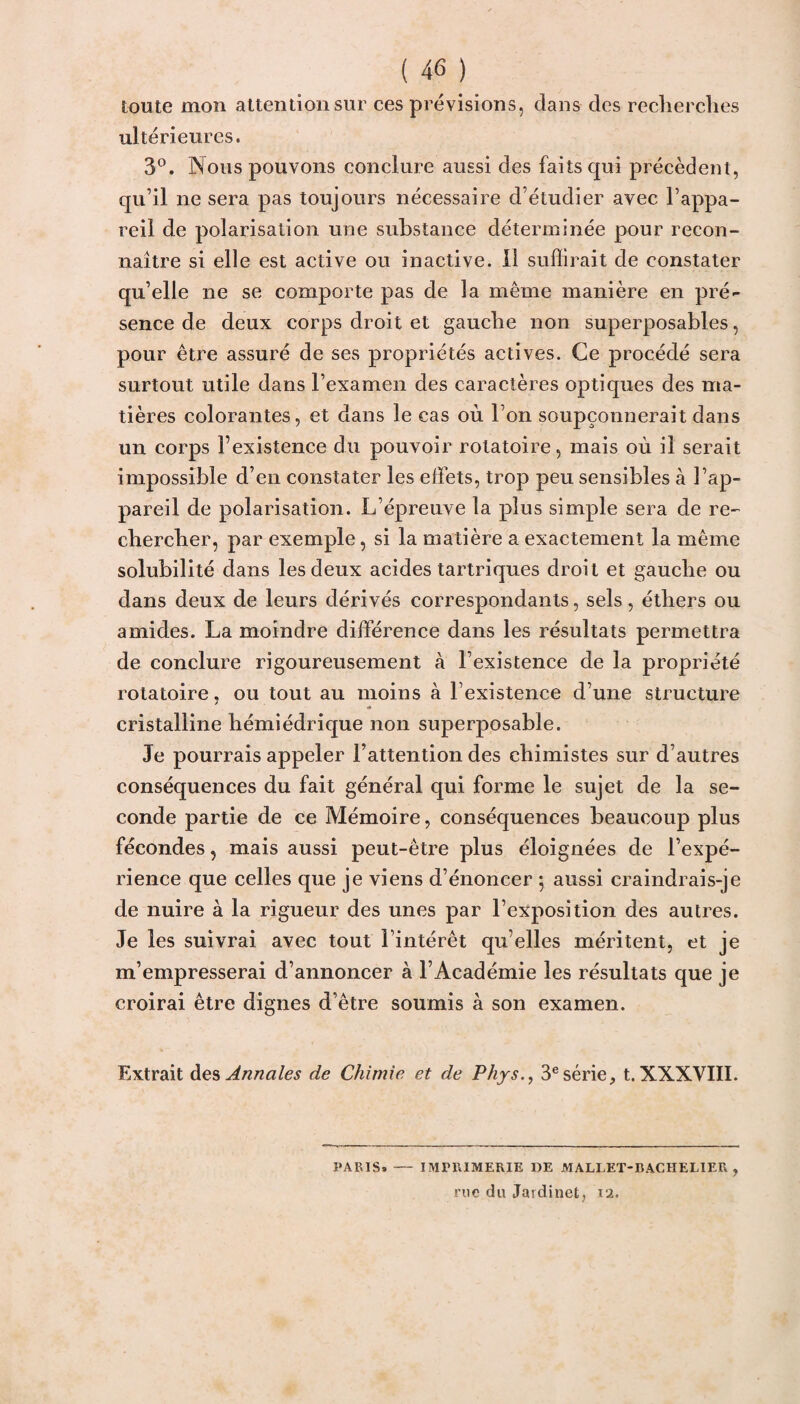 toute mon attention sur ces prévisions, dans des recherches ultérieures. 3°. Nous pouvons conclure aussi des faits qui précèdent, qu’il ne sera pas toujours nécessaire d’étudier avec l’appa¬ reil de polarisation une substance déterminée pour recon¬ naître si elle est active ou inactive. Il suffirait de constater qu’elle ne se comporte pas de la même manière en pré¬ sence de deux corps droit et gauche non superposables, pour être assuré de ses propriétés actives. Ce procédé sera surtout utile dans l’examen des caractères optiques des ma¬ tières colorantes, et dans le cas où l’on soupçonnerait dans un corps l’existence du pouvoir rotatoire, mais où il serait impossible d’en constater les effets, trop peu sensibles à l’ap¬ pareil de polarisation. L’épreuve la plus simple sera de re¬ chercher, par exemple, si la matière a exactement la même solubilité dans les deux acides tartriques droit et gauche ou dans deux de leurs dérivés correspondants, sels, éthers ou amides. La moindre différence dans les résultats permettra de conclure rigoureusement à l’existence de la propriété rotatoire, ou tout au moins à l’existence d’une structure cristalline hémiédrique non superposable. Je pourrais appeler l’attention des chimistes sur d’autres conséquences du fait général qui forme le sujet de la se¬ conde partie de ce Mémoire, conséquences beaucoup plus fécondes, mais aussi peut-être plus éloignées de l’expé¬ rience que celles que je viens d’énoncer ; aussi craindrais-je de nuire à la rigueur des unes par l’exposition des autres. Je les suivrai avec tout l’intérêt qu elles méritent, et je m’empresserai d’annoncer à l’Académie les résultats que je croirai être dignes d’être soumis à son examen. Extrait des Annales de Chimie et de Phys., 3esérie, t. XXXVIII. PARIS» — IMPRIMERIE DE MALLET-BACHELIER, rue du Jardinet, 12.