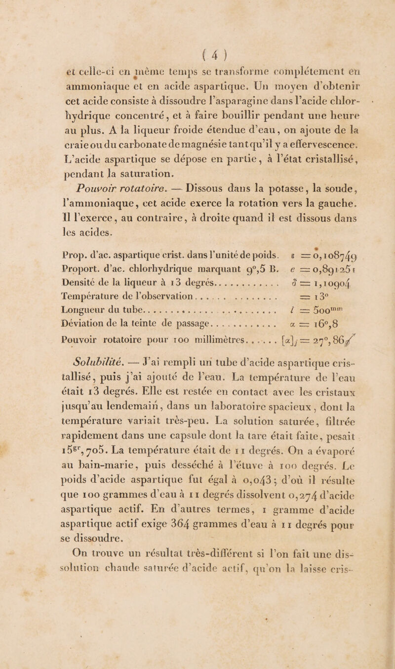 et celle-ci en même temps se transforme complètement en ammoniaque et en acide aspartique. Un moyen d’obtenir eet acide consiste à dissoudre l’asparagine dans l’acide chlor¬ hydrique concentré, et à faire bouillir pendant une heure au plus. A la liqueur froide étendue d’eau, on ajoute de la craie ou du carbonate de magnésie tant qu’il y a effervescence. L’acide aspartique se dépose en partie, à l’état cristallisé, pendant la saturation. Pouvoir rotatoire. — Dissous dans la potasse, la soude, l’ammoniaque, cet acide exerce la rotation vers la gauche, ii r exerce, au contraire, à droite quand il est dissous dans les acides. Prop. d’ac. aspartique erist. dans Funité de poids, s — o, 108749 Proport. d’ac. chlorhydrique marquant 9°,5 B. e =0,89125? Densité de la liqueur à i3 degrés. 5 ~ 1,10904 Température de l’observation. — 13° Longueur du tube.. .. I ~ 5oomm Déviation de la teinte de passage.. a = i6°,8 Pouvoir rotatoire pour 100 millimètres...... [a]y = 270,86^ Solubilité. — J’ai rempli un tube d’acide aspartique cris¬ tallisé, puis j’ai ajouté de l’eau. La température de l’eau était i3 degrés. Elle est restée en contact avec les cristaux jusqu’au lendemain, dans un laboratoire spacieux , dont la température variait très-peu. La solution saturée, filtrée rapidement dans une capsule dont la tare était faite, pesait i5gr, 705. La température était de 11 degrés. On a évaporé au bain-marie, puis desséché à l’étuve à 100 degrés. Le poids d’acide aspartique fut égal à o,o43; d’où il résulte que 100 grammes d’eau à 11 degrés dissolvent 0,274 d’acide aspartique actif. En d’autres termes, 1 gramme d’acide aspartique actif exige 364 grammes d’eau h 11 degrés pour se dissoudre. On trouve un résultat très-différent si l’on fait une dis¬ solution chaude saturée d’acide actif, qu’on la laisse cris-