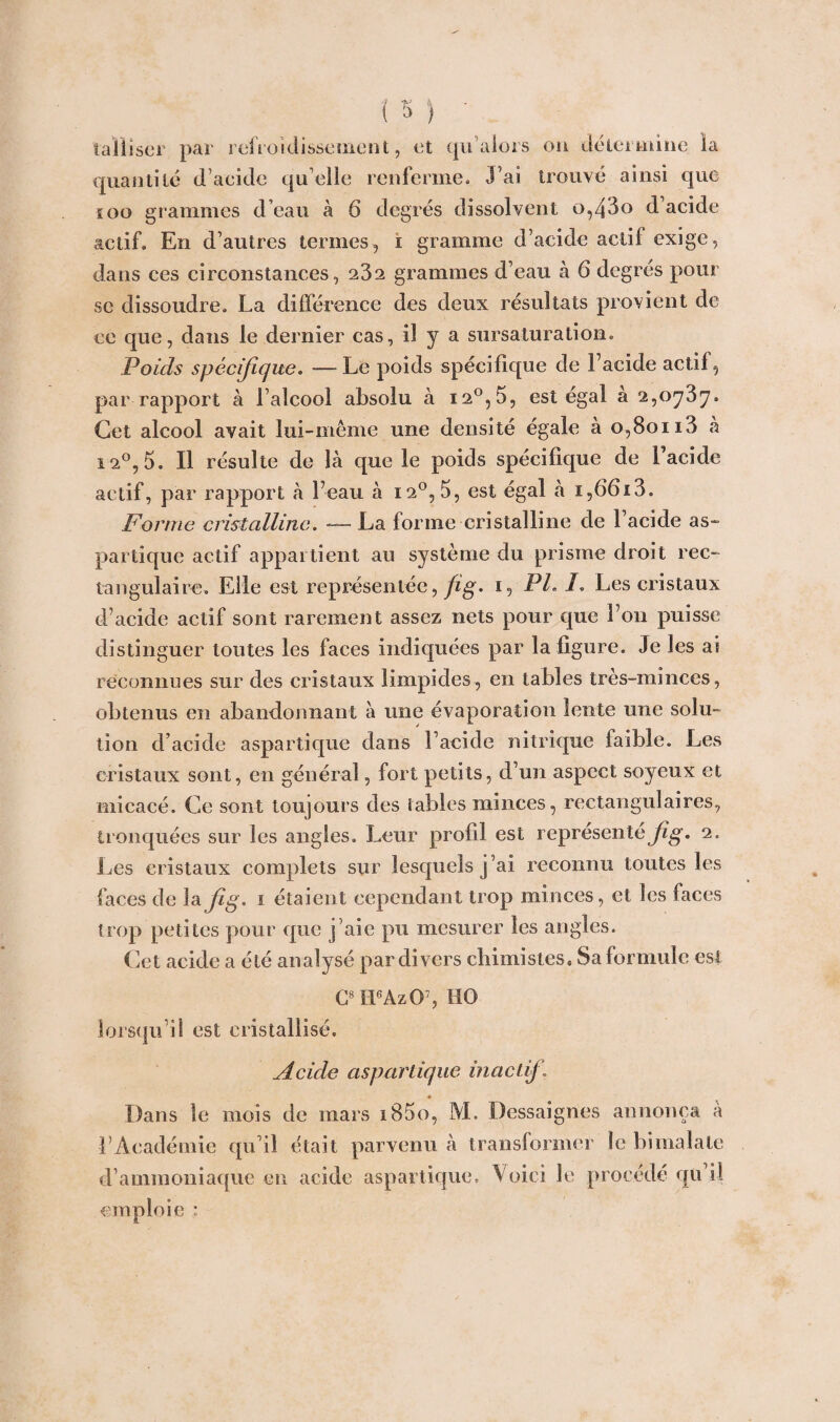 taiiiser par refroidissement, et qu 'alors ou défier mine, la quantité d’acide qu elle renferme. J’ai trouvé ainsi que soo grammes d’eau à 6 degrés dissolvent o,43o d acide actif. En d’autres termes, i gramme d’acide actif exige, dans ces circonstances, 232 grammes d’eau à 6 degrés pour se dissoudre. La différence des deux résultats provient de ce que, dans le dernier cas, il y a sursaturation. Poids spécifique. —• Le poids spécifique de Facide actif, par rapport à l’alcool absolu à i2°,5, est égal à 2,0737. Cet alcool avait lui-même une densité égale à 0,80113 à 12°, 5. Il résulte de là que le poids spécifique de Facide actif, par rapport à l’eau à 120, 5, est égal à i,66i3. Forme cristalline. — La forme cristalline de Facide as¬ partique actif appartient au système du prisme droit rec¬ tangulaire. Elle est représentée,/ig. 1, PL F Les cristaux d’acide actif sont rarement assez nets pour que Fou puisse distinguer toutes les faces indiquées par la figure. Je les ai reconnues sur des cristaux limpides, en tables très-minces, obtenus en abandonnant à une évaporation lente une solu¬ tion d’acide aspartique dans Facide nitrique faible. Les cristaux sont, en général, fort petits, d’un aspect soyeux et micacé. Ce sont toujours des tables minces, rectangulaires, tronquées sur les angles. Leur profil est représenté jig. 2. Les cristaux complets sur lesquels j ’ai reconnu toutes les faces de lafig. 1 étaient cependant trop minces, et les faces trop petites pour que j’aie pu mesurer les angles. Cet acide a été analysé par divers chimistes» Sa formule est C8 ILAzO7, HO lorsqu’il est cristallisé. Acide aspartique inactif. ♦ Dans le mois de mars i85o, M. Dessaignes annonça à F Académie qu’il était parvenu à transformer le bi malale d’ammoniaque en acide aspartique. Voici le procédé qu’il emploie :