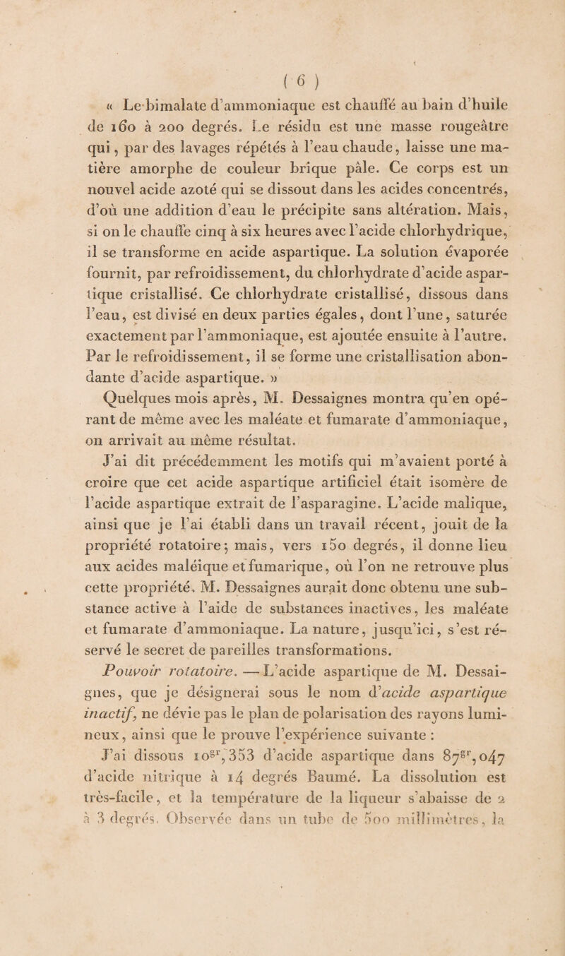 u Le bimalate d’ammoniaque est chauffé au bain d’huile de 160 à 200 degrés. Le résidu est une masse rougeâtre qui, par des lavages répétés à l’eau chaude, laisse une ma¬ tière amorphe de couleur brique pâle. Ce corps est un nouvel acide azoté qui se dissout dans les acides concentrés, d’où une addition d’eau le précipite sans altération. Mais, si on le chauffe cinq à six heures avec l’acide chlorhydrique, il se transforme en acide aspartique. La solution évaporée fournit, par refroidissement, du chlorhydrate d’acide aspar¬ tique cristallisé. Ce chlorhydrate cristallisé, dissous dans l’eau, est divisé en deux parties égales, dont l’une, saturée exactement par l’ammoniaque, est ajoutée ensuite à l’autre. Par le refroidissement, il se forme une cristallisation abon¬ dante d’acide aspartique. » Quelques mois après, M. Dessaignes montra qu’en opé¬ rant de même avec les maléate et fumarate d’ammoniaque, on arrivait au même résultat. J’ai dit précédemment les motifs qui m’avaient porté à croire que cet acide aspartique artificiel était isomère de l’acide aspartique extrait de rasparagine. L’acide malique, ainsi que je l’ai établi dans un travail récent, jouit de la propriété rotatoire; mais, vers i5o degrés, il donne lieu aux acides maléique etfumarique, où l’on ne retrouve plus cette propriété, M. Dessaignes aurait donc obtenu une sub¬ stance active à l’aide de substances inactives, les maléate et fumarate d’ammoniaque. La nature, jusqu’ici, s’est ré¬ servé le secret de pareilles transformations. Pouvoir rotatoire.—L’acide aspartique de M. Dessai¬ gnes, que je désignerai sous le nom à acide aspartique inactif, ne dévie pas le plan de polarisation des rayons lumi¬ neux, ainsi que le prouve l’expérience suivante : J’ai dissous iogr, 353 d’acide aspartique dans 8ygr,o47 d’acide nitrique à 14 degrés Baumé. La dissolution est très-facile, et la température de la liqueur s’abaisse de 2 à 3 degrés. Observée dans un tube de 5oo millimètres, la