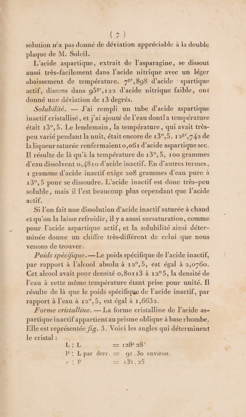 plaque de M. Soleil. L’acide aspartique, extrait de l’asparagine, se dissout aussi très-facilement dans l’acide nitrique avec un léger abaissement de température. 7gr,898 d’acide spartique actif, dissous dans 95gr,i22 d’acide nitrique faible, ont donné une déviation de i3 degrés. Solubilité. — J’ai rempli un tube d’acide aspartique inactif cristallisé, et j’ai ajouté de l’eau dont!a température était io°,5. Le lendemain, la température, qui avait très- peu varié pendant la nuit, était encore de i3°,5. i2gl',^42(le la liqueur saturée renfermaient 0,061 d’acide aspartique sec. Il résulte de là qu’à la température de i3°, 5, 100 grammes d’eau dissolvent 0,4810 d’acide inactif. En d’autres termes, 1 gramme d’acide inactif exige 208 grammes d’eau pure à i3°, 5 pour se dissoudre. L’acide inactif est donc très-peu soluble, mais il l’est beaucoup plus cependant que l’acide actif. Si l’on fait une dissolution d’acide inactif saturée à chaud et qu’on la laisse refroidir, il y a aussi sursaturation, comme pour l’acide aspartique actif, et la solubilité ainsi déter¬ minée donne un chiffre très-différent de celui que nous venons de trouver. Poids spécifique.—Le poids spécifique de l’acide inactif, par rapport à l’alcool absolu à 12°, 5, est égal à 2,0760. Cet alcool avait pour densité 0,80113 à i2°o, la densité de l’eau à cette même température étant prise pour unité. Il résulte de là que le poids spécifique de l’acide inactif, par rapport à l’eau à 120, 5, est égal à 1,6682. Forme cristalline. — La forme cristalline de l’acide as¬ partique inactif appartient au prisme oblique àbaserhombe. Elle est représentée /^. 3. Voici les angles qui déterminent le cristal ; L : L = 128° 28 ' P *. L par de ne = = 91.80 environ. e : P = 131,26