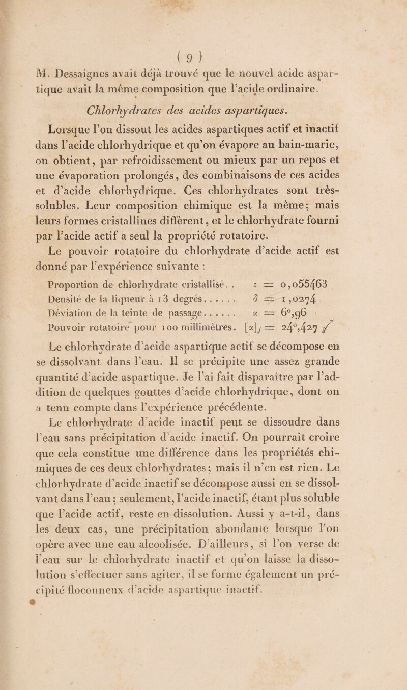 M. Dessaignes avait déjà trouvé que le nouvel acide aspar¬ tique avait la même composition que l’acide ordinaire. Chlorhydrates des acides aspartiques. Lorsque l’on dissout les acides aspartiques actif et inactif dans l’acide chlorhydrique et qu’on évapore au bain-marie, on obtient, par refroidissement ou mieux par un repos et une évaporation prolongés, des combinaisons de ces acides et d’acide chlorhydrique. Ces chlorhydrates sont très- solubles, Leur composition chimique est la même; mais leurs formes cristallines diffèrent, et le chlorhydrate fourni par l’acide actif a seul la propriété rotatoire. Le pouvoir rotatoire du chlorhydrate d’acide actif est donné par l’expérience suivante : Proportion de chlorhydrate cristallisé. . s ~ o,o55463 Densité de la liqueur à i3 degrés. S — i ,0274 Déviation de la teinte de passage. a = 6°,96 Pouvoir rotatoire pour 100 millimètres. [a]y = 24°,427 / Le chlorhydrate d’acide aspartique actif se décompose en se dissolvant dans l’eau. Il se précipite une assez grande quantité d’acide aspartique. Je l’ai fait disparaître par l’ad¬ dition de quelques gouttes d’acide chlorhydrique, dont on a tenu compte dans l’expérience précédente. Le chlorhydrate d’acide inactif peut se dissoudre dans l’eau sans précipitation d’acide inactif. O11 pourrait croire que cela constitue une différence dans les propriétés chi¬ miques de ces deux chlorhydrates; mais il n’en est rien. Le chlorhydrate d’acide inactif se décompose aussi en se dissol¬ vant dans l’eau ; seulement, l’acide inactif, étant plus soluble que l’acide actif, reste en dissolution. Aussi y a-t-il, dans les deux cas, une précipitation abondante lorsque l’on opère avec une eau alcoolisée. B ailleurs, si l’on verse de l’eau sur le chlorhydrate inactif et qu’on laisse la disso¬ lution s’effectuer sans agiter, il se forme également un pré¬ cipité floconneux d’acide aspartique inactif.