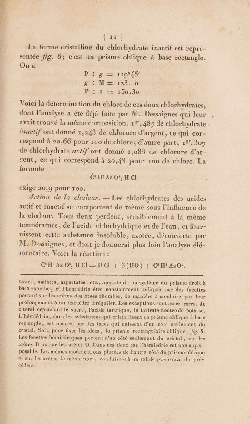 La forme cristalline du chlorhydrate inactif est repré¬ sentée Jig, 6 ; c’est un prisme oblique à base rectangle. On a P : g = 119°45' g : M == 123, o P : z z= i5o»3o Voici la détermination du chlore de ces deux chlorhydrates, dont l’analyse a été déjà faite par M. Dessaignes qui leur avait trouvé la même composition. i§r, 4§7 de chlorhydrate inactif ont donne 1.243 de chlorure d’argent, ce qui cor¬ respond à 20,66 pour ioo de chlore; d’autre part, iSr,3oy de chlorhydrate actif ont donné i,o83 de chlorure d’ar¬ gent, ce qui correspond à 20,48 pour 100 de chlore. La formule C8H7Az03, HCl exige 20,9 pour 100. Action delà chaleur.—Les chlorhydrates des acides actif et inactif se comportent de même sous l’influence de la chaleur. Tous deux perdent, sensiblement à la même température, de l’acide chlorhydrique et de l’eau, et four¬ nissent cette substance insoluble, azotée, découverte par M. Dessaignes, et dont je donnerai plus loin l’analyse élé¬ mentaire. Voici la réaction : C8H7Az03, HCl — HCl + 3 (HO) + G8H4 AzO5. traies, malates, aspartates, etc., appartenir au système du prisme droit à base rhombe, et Thémiédrie être constamment indiquée par des facettes portant sur les arêtes des bases rhombes, de manière à eonduire par leur prolongement à un tétraèdre irrégulier. Les exceptions sont assez rares. Je citerai cependant le sucre, i’acide tartrique, le tartrate neutre de potasse. L’hémiédrie, dans les substances qui cristallisent en prisme oblique à base rectangle, est accusée par des faces qui naissent d’un côté seulement du cristal. Soit, pour fixer les idées, le prisme rectangulaire oblique, jig. 5. Les facettes hémiédriques portent d’un côté seulement du cristal , sur les arêtes B ou sur les arêtes D. Dans ces deux cas l’hémiédrie est non super¬ posable. Les mêmes modifications placées de l’autre côté du prisme oblique et sur les arêtes de même nom , conduisent à un so!ide symétrique du pré¬ cédent.