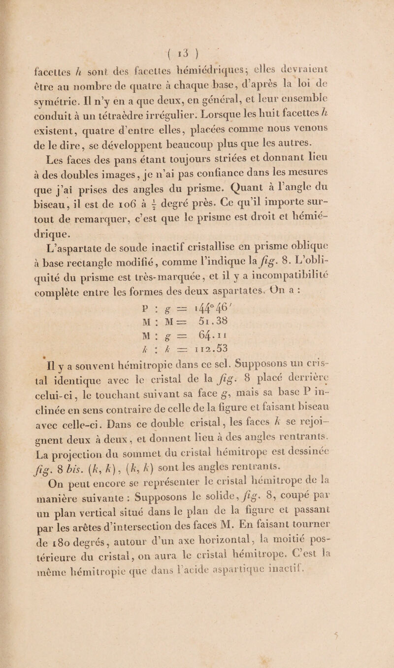 ( *3 ) ' facettes h sont des facettes hemiedriqucs} elles devraient être au nombre de quatre a chaque base, d apres la loi de symétrie. Il n’y en a que deux, en general, et leur ensemble conduit à un tétraèdre irrégulier. Lorsque les huit facettes h existent, quatre d’entre elles, placées comme nous venons de le dire, se développent beaucoup plus que les autres. Les faces des pans étant toujours striées et donnant lieu à des doubles images, je li ai pas confiance dans les mesures que j’ai prises des angles du prisme. Quant à 1 angle du biseau, il est de 106 à \ degré près. Ce qu il importe sur¬ tout de remarquer, c’est que le prisme est droit et hernie- drique. L’aspartate de soude inactif cristallise en prisme oblique à base rectangle modifié, comme l’indique la jîg. 8. L obli¬ quité du prisme est très-marquée, et il y a incompatibilité complète entre les formes des deux aspartates. On a : p : g = 144° 4-6' M : M — 51.38 M : g — 64-ii k : k — H2.53 Il y a souvent hémitropie dans ce sel. Supposons un cris¬ tal identique avec le cristal de la Jig. 8 placé derrière celui-ci, le touchant suivant sa face g, mais sa base I in clinée en sens contraire de celle de la ligure et faisant biseau avec celle-ci. Dans ce double cristal, les faces A se icjoi gnent deux à deux, et donnent lieu à des angles rentrants. La projection du sommet du cristal liemitrope est dessinée fig. 8 bis. (A, A), (A, A) sont les angles rentrants. On peut encore se représenter le cristal liemitiopc de m manière suivante : Supposons le solide, fig* 8, coupé pai un plan vertical situe dans le plan de la figure et passant par les arêtes d’intersection des faces M. En faisant tourner de i8o degrés, autour d’un axe horizontal, la moitié pos¬ térieure du cristal, on aura le cristal bemitrope. C est la