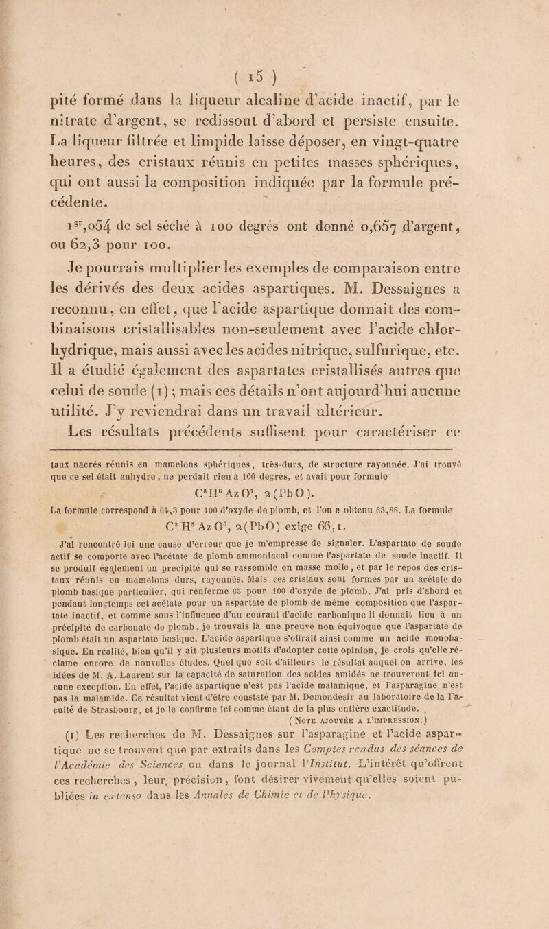 ( ‘5 ) pité formé dans la liqueur alcaline d’acide inactif, par le nitrate d’argent, se redissout d’abord et persiste ensuite. La liqueur filtrée et limpide laisse déposer, en vingt-quatre heures, des cristaux réunis en petites masses sphériques, qui ont aussi la composition indiquée par la formule pré¬ cédente. igr,o54 de sel séché à 100 degrés ont donné 0,657 d’argent, ou 62,3 pour 100. Je pourrais multiplier les exemples de comparaison entre les dérivés des deux acides aspartiques. M. Dessaignes a reconnu, en effet, que l’acide aspartique donnait des com¬ binaisons cristalîisabîes non-seulement avec l’acide chlor¬ hydrique, mais aussi avec les acides nitrique, sulfurique, etc. Il a étudié également des aspartates cristallisés autres que celui de soude (1), mais ces détails n’ont aujourd’hui aucune utilité. J’y reviendrai dans un travail ultérieur. Les résultats précédents suffisent pour caractériser ce taux nacrés réunis en mamelons sphériques, très-durs, de structure rayonnée. J’ai trouvé que ce sel était anhydre , ne perdait rien à 100 degrés, et avait pour formule C8He Az O7, 2 ( P b O ). La formule correspond à 64,3 pour 100 d’oxyde de plomb, et l’on a obtenu 63,88. La formule C8H5AzO% 2(PbO) exige 66,t. J’ai rencontré ici une cause d’erreur que je m’empresse de signaler. L’aspartato de soude actif se comporte avec l’acétate de plomb ammoniacal comme l’aspartate de soude inactif. Il se produit également un précipité qui se rassemble en masse molle , et par le repos des cris¬ taux réunis en mamelons durs, rayonnés. Mais ces cristaux sont formés par un acétate do plomb basique particulier, qui renferme 63 pour 100 d’oxyde de plomb. J’ai pris d'abord et pendant longtemps cet acétate pour un aspartate de plomb de même composition que l’aspar- tate inactif, et comme sous l'influence d’un courant d’acide carbonique il donnait lieu à un précipité de carbonate de plomb, je trouvais là une preuve non équivoque que l’aspartate de plomb était un aspartate basique. L’acide aspartique s’offrait ainsi comme un acide monoba¬ sique. En réalité, bien qu’il y ait plusieurs motifs d’adopter cette opinion, je crois qu’elle ré¬ clame encore de nouvelles études. Quel que soit d’ailleurs le résultat auquel on arrive, les idées de M. À. Laurent sur la capacité de saturation des acides amidés ne trouveront ici au¬ cune exception. En effet, l’acide aspartique n’est pas l’acide malamique, et l’asparagine n’est pas la malamide. Ce résultat vient d’être constaté par M. Demondésir au laboratoire de la Fa¬ culté de Strasbourg, et je le confirme ici comme étant de la plus entière exactitude. (Note ajoutée a l’impression.) (i) Les recherches de M. Dessaignes sur l’asparagine et l’acide aspar¬ tique ne se trouvent que par extraits dans les Comptes rendus des séances de l'Académie des Sciences ou dans le journal 1 ''Institut. L’intérêt qu’offrent ces recherches , leur, précisiun, font désirer vivement qu’elles soient pu¬ bliées in extenso dans les Annales de Chimie et de Physique.