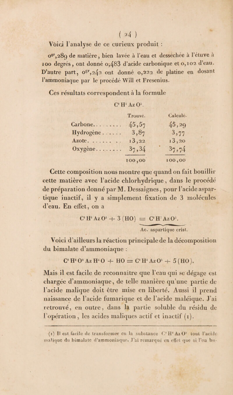 Voici 1 analyse de ce curieux produit : 100 degrés, ont donné o,483 d’acide carbonique et 0,102 d’eau. D’autre part, oSr,24^ ont donné 0,222 de platine en dosant l’ammoniaque par le procédé Will et Fresenius. Ces résultats correspondent à la formule G8 H1 Az O5. Trouvé. Calculé. Carbone.. . . .... 45,57 45,29 Hydrogène . . .... 3,87 3,77 Azote. . . . . . I 3,20 Oxygène. . .. .... 37,34 37.74 100,00 100,00 Cette composition nous montre que quand on fait bouillir cette matière avec l’acide chlorhydrique, dans le procédé de préparation donné par M. Dessaignes, pour l’acide aspar¬ tique inactif, il y a simplement fixation de 3 molécules d’eau. En effet, on a C8H4 AzO5 + 3 (HO) = G8H7 AzO3. Ac. aspartique crist. Voici d’ailleurs la réaction principale de la décomposition du bimalate d’ammoniaque : G8 H4 O8 Az H4 O 4- HO = G8 W Az O5 -f- 5(HO). Mais il est facile de reconnaître que l’eau qui se dégage est chargée d’ammoniaque, de telle manière qu une partie de l’acide malique doit être mise en liberté. Aussi il prend naissance de l’acide fumarique et de l’acide maléique. J’ai retrouvé, en outre, dans la partie soluble du résidu de l’opération, les acides maliques actif et inactif (1). (1) Il est facile de transformer en la substance C* H4 AzO1* tout l’acidc malique du bimalate d’ammoniaque. Fai remarqué en eiïel que si Ton bu