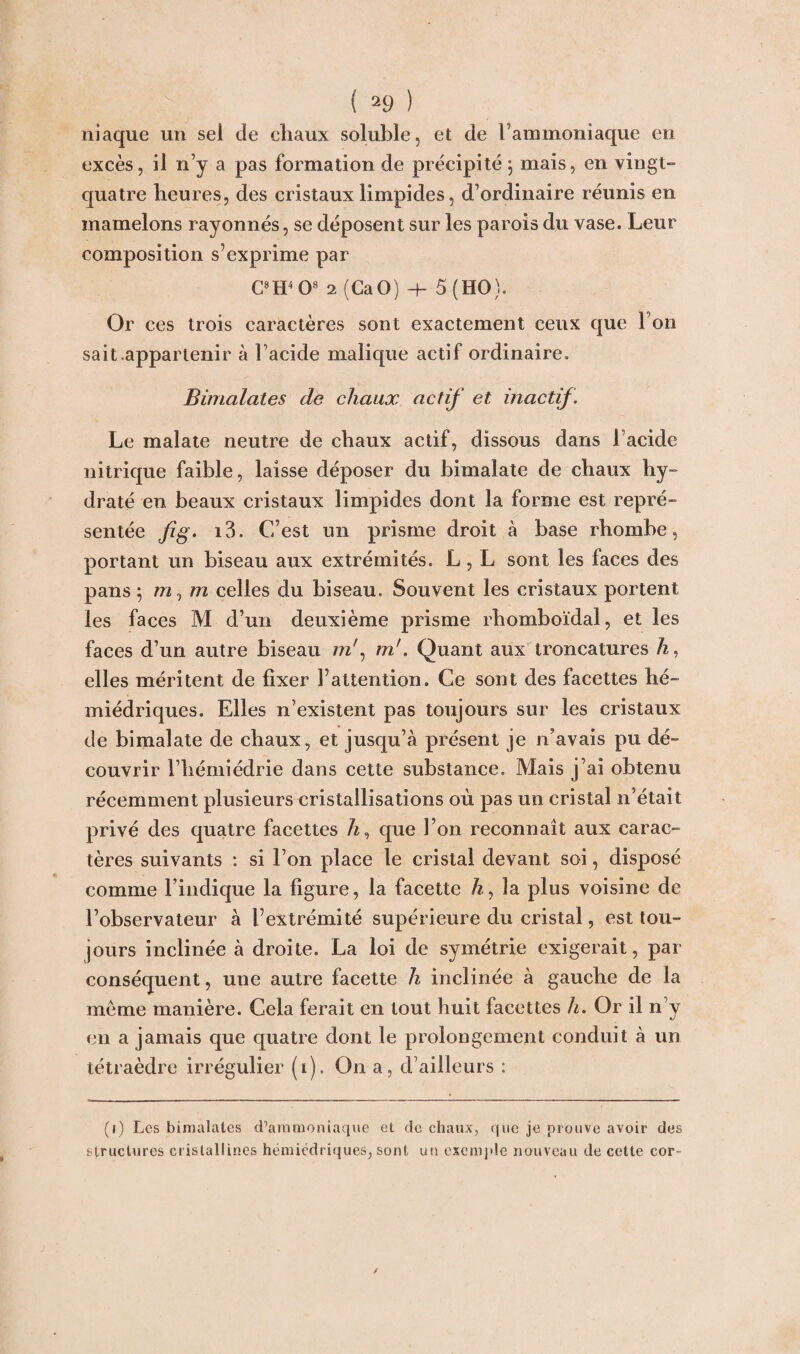 niaque un sel de cliaux soluble, et de l’ammoniaque en excès, il n’y a pas formation de précipité j mais, en vingt” quatre heures, des cristaux limpides, d’ordinaire réunis en mamelons rayonnés, se déposent sur les parois du vase. Leur composition s’exprime par C8H4 O8 2 (CaO) -h 5 (HO). Or ces trois caractères sont exactement ceux que l’on sait .appartenir à Facide malique actif ordinaire, Bimalates de chaux actif et inactif. Le malate neutre de chaux actif, dissous dans 1 acide nitrique faible, laisse déposer du bimalate de chaux hy¬ draté en beaux cristaux limpides dont la forme est repré¬ sentée fig. i3. C’est un prisme droit à base rhombe, portant un biseau aux extrémités. L, L sont les faces des pans 5 m, m celles du biseau. Souvent les cristaux portent les faces M d’un deuxième prisme rhomboïdal, et les faces d’un autre biseau mr, m'. Quant aux troncatures ù, elles méritent de fixer l’attention. Ce sont des facettes hé- miédriques. Elles n’existent pas toujours sur les cristaux de bimalate de chaux, et jusqu’à présent je n’avais pu dé¬ couvrir Fhémiédrie dans cette substance. Mais j’ai obtenu récemment plusieurs cristallisations où pas un cristal n’était privé des quatre facettes ù, que Fon reconnaît aux carac¬ tères suivants : si Fon place le cristal devant soi, disposé comme l’indique la figure, la facette ù, la plus voisine de l’observateur à l’extrémité supérieure du cristal, est tou¬ jours inclinée à droite. La loi de symétrie exigerait, par conséquent, une autre facette h inclinée à gauche de la meme manière. Cela ferait en tout huit facettes h. Or il n’y en a jamais que quatre dont le prolongement conduit à un tétraèdre irrégulier (i). On a, d’ailleurs : (i) Les bimalates d’ammoniaque et de chaux, que je prouve avoir des structures cristallines hémiédriques, sont un exemple nouveau de cette cor-