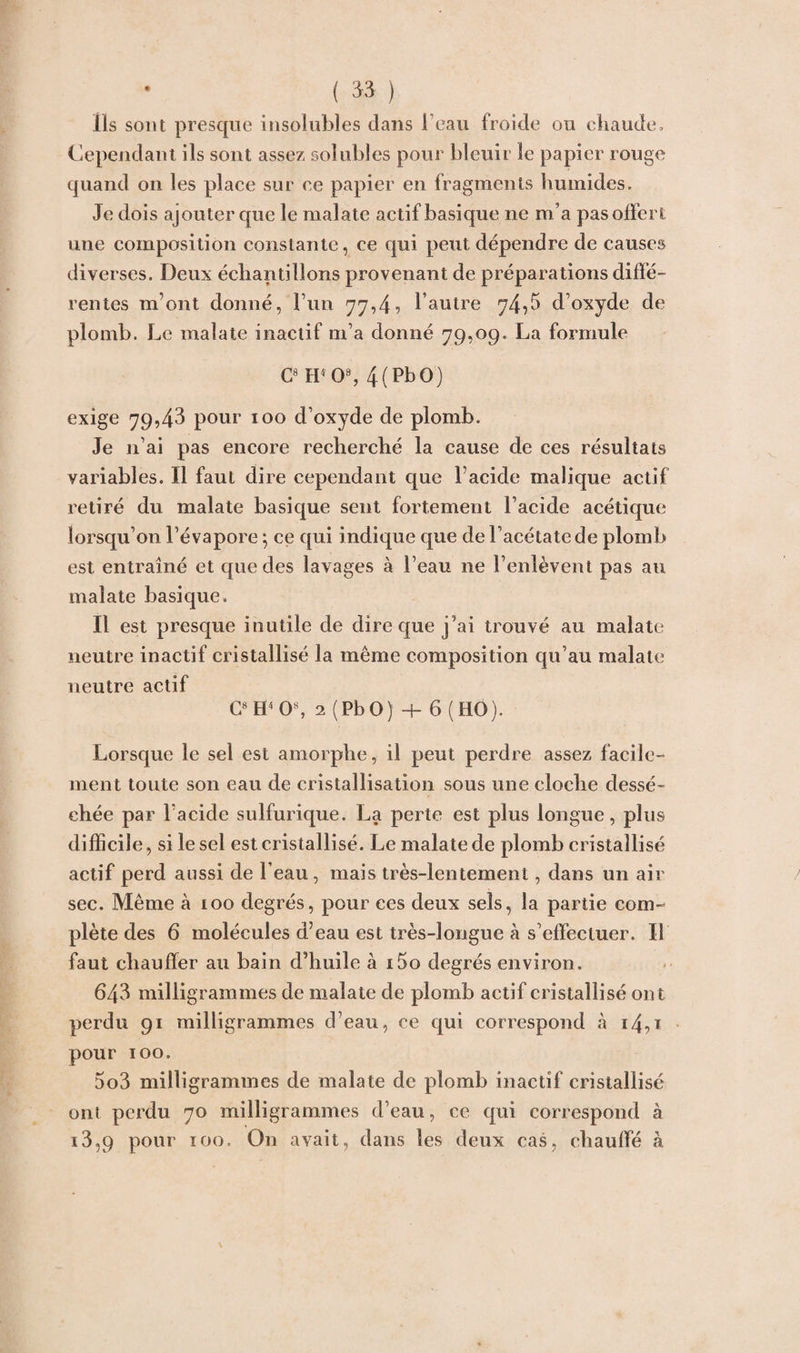 Ils sont presque insolubles dans l’eau froide ou chaude. Cependant ils sont assez solubles pour bleuir le papier rouge quand on les place sur ce papier en fragments humides. Je dois ajouter que le malate actif basique ne m’a pas offert une composition constante, ce qui peut dépendre de causes diverses. Deux échantillons provenant de préparations diffé¬ rentes m’ont donné, l’un 77,4? l’autre 74,5 d’oxyde de plomb. Le malate inactif m’a donné 79,09. La formule C8 H4 0% 4(PbO) exige 79,43 pour 100 d’oxyde de plomb. Je 11’ai pas encore recherché la cause de ces résultats variables. Il faut dire cependant que l’acide malique actif retiré du malate basique sent fortement l’acide acétique lorsqu’on l’évapore ; ce qui indique que de l’acétate de plomb est entraîné et que des lavages à l’eau ne l’enlèvent pas au malate basique. Il est presque inutile de dire que j'ai trouvé au malate neutre inactif cristallisé la même composition qu’au malate neutre actif C8 H4 O8, 2 (PbO) + 6 (HO). Lorsque le sel est amorphe, il peut perdre assez facile¬ ment toute son eau de cristallisation sous une cloche dessé¬ chée par l’acide sulfurique. La perte est plus longue, plus difficile, si le sel est cristallisé. Le malate de plomb cristallisé actif perd aussi de l’eau, mais très-lentement, dans un air sec. Même à 100 degrés, pour ces deux sels, la partie com¬ plète des 6 molécules d’eau est très-longue à s’effectuer. Il faut chauffer au bain d’huile à i5o degrés environ. 643 milligrammes de malate de plomb actif cristallisé on t perdu 91 milligrammes d’eau, ce qui correspond «à i4,ï pour 100. 5o3 milligrammes de malate de plomb inactif cristallisé ont perdu 70 milligrammes d’eau, ce qui correspond à i3,9 pour ïoo. On avait, dans les deux cas, chauffé à