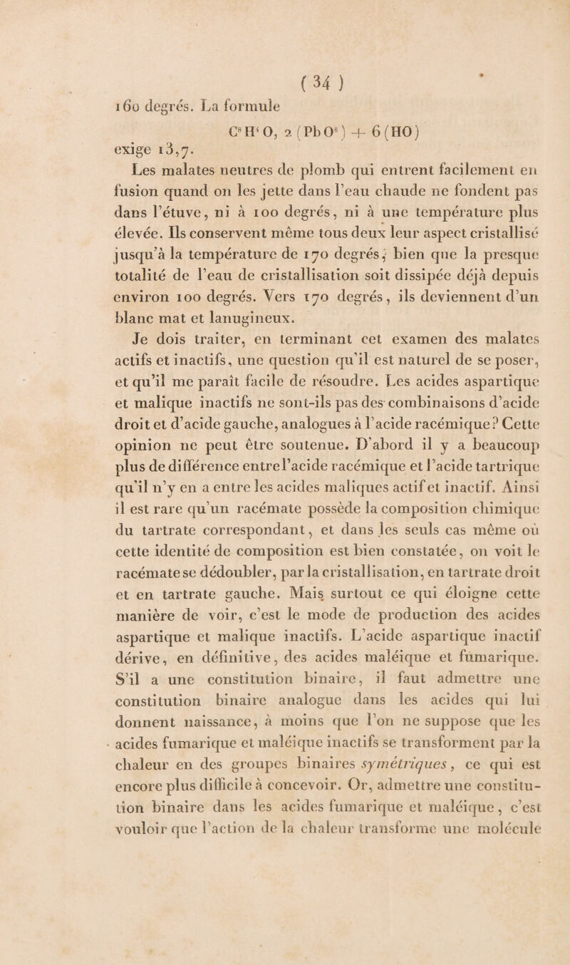 i6o degrés. La formule CHtb05 2 (PbO8) + 6 (HO) exige Les malates neutres de plomb cjui entrent facilement en fusion quand on les jette dans Feau chaude ne fondent pas dans l’étuve, ni à ioo degrés, ni à une température plus élevée. Ils conservent même tous deux leur aspect cristallisé jusqu'à la température de 170 degrés,' bien que la presque totalité de Feau de cristallisation soit dissipée déjà depuis environ 100 degrés. Vers 170 degrés, ils deviennent d’un blanc mat et lanugineux. Je dois traiter, en terminant cet examen des malates actifs et inactifs, une question qu’il est naturel de se poser, et qu’il me paraît facile de résoudre. Les acides aspartique et malique inactifs ne sont-ils pas des combinaisons d’acide droit et d’acide gauche, analogues à 1 acide racémique? Cette opinion ne peut être soutenue. D’abord il y a beaucoup plus de différence entrel’acide racémique et Facide tartrique qu’il n’y en a entre les acides maliques actif et inactif. Ainsi il est rare qu’un racémate possède la composition chimique du tartrate correspondant, et dans les seuls cas même où cette identité de composition est bien constatée, on voit le racémate se dédoubler, parla cristallisation, en tartrate droit et en tartrate gauche. Mais surtout ce qui éloigne cette manière de voir, c’est le mode de production des acides aspartique et malique inactifs. L’acide aspartique inactif dérive, en définitive, des acides maléique et fümarique. S’il a une constitution binaire, il faut admettre une constitution binaire analogue dans les acides qui lui donnent naissance, à moins que l’on ne suppose que les acides fumarique et maléique inactifs se transforment par la chaleur en des groupes binaires symétriques, ce qui est encore plus difficile à concevoir. Or, admettre une constitu¬ tion binaire dans les acides fumarique et maléique, c’est vouloir que Faction de la chaleur transforme une molécule