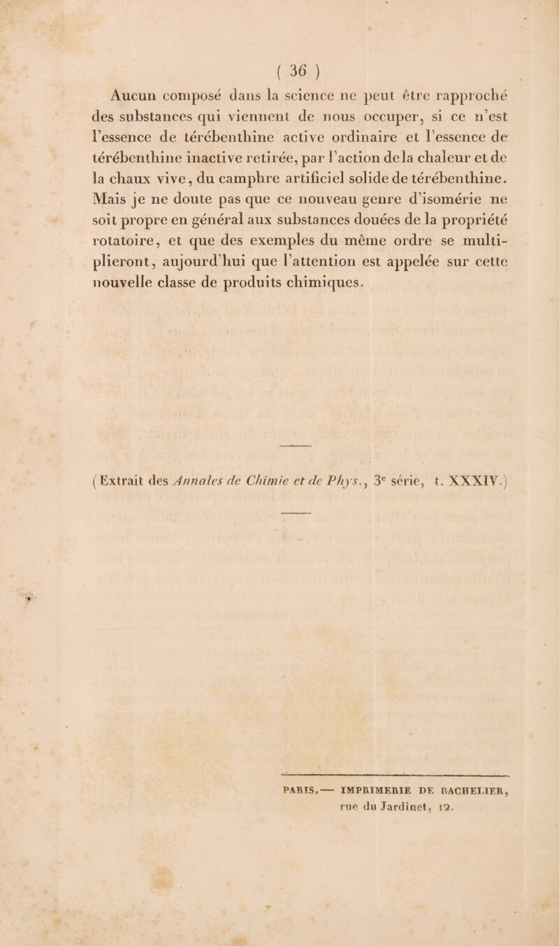 Aucun composé dans la science ne peut être rapproché des substances qui viennent de nous occuper, si ce n’est Fessence de térébenthine active ordinaire et Fessence de térébenthine inactive retirée, par Faction delà chaleur et de la chaux vive, du camphre artificiel solide de térébenthine. Mais je ne doute pas que ce nouveau genre d’isomérie ne soit propre en général aux substances douées de la propriété rotatoire, et que des exemples du même ordre se multi¬ plieront, aujourd’hui que l’attention est appelée sur cette nouvelle classe de produits chimiques. ( Extrait des Annales de Chimie et de Phys3e série, t. XXXIV.) PARIS,- IMPRIMERIE DE BACHELIER, rue du Jardinet, i7.