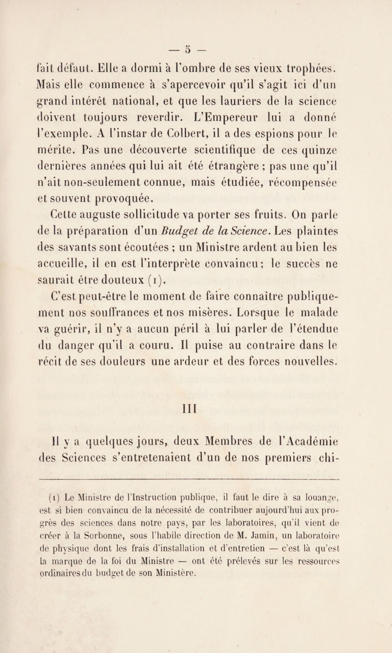 o — fait défaut. Elle a dormi à l’ombre de ses vieux trophées. Mais elle commence a s’apercevoir qu’il s’agit ici d’un grand intérêt national, et que les lauriers de la science doivent toujours reverdir. L’Empereur lui a donné l’exemple. A l’instar de Colbert, il a des espions pour le mérite. Pas une découverte scientifique de ces quinze dernières années qui lui ait été étrangère ; pas une qu’il n’ait non-seulement connue, mais étudiée, récompensée et souvent provoquée. Cette auguste sollicitude va porter ses fruits. On parle de la préparation d’un Budget de la Science. Les plaintes des savants sont écoutées ; un Ministre ardent au bien les accueille, il en est l’interprète convaincu; le succès ne saurait être douteux (i). C’est peut-être le moment de faire connaître publique¬ ment nos souffrances et nos misères. Lorsque le malade va guérir, il n’y a aucun péril à lui parler de l’étendue du danger qu’il a couru. Il puise au contraire dans le récit de ses douleurs une ardeur et des forces nouvelles. III Il y a quelques jours, deux Membres de l’Académie des Sciences s’entretenaient d’un de nos premiers chi- (i) Le Ministre de l’Instruction publique, il faut le dire à sa louange, est si bien convaincu de la nécessité de contribuer aujourd’hui aux pro¬ grès des sciences dans notre pays, par les laboratoires, qu'il vient de créer à la Sorbonne, sous l’habile direction de M. Jamin, un laboratoire de physique dont les frais d’installation et d’entretien — c’est là qu’est La marque de la foi du Ministre — ont été prélevés sur les ressources ordinaires du budget de son Ministère.