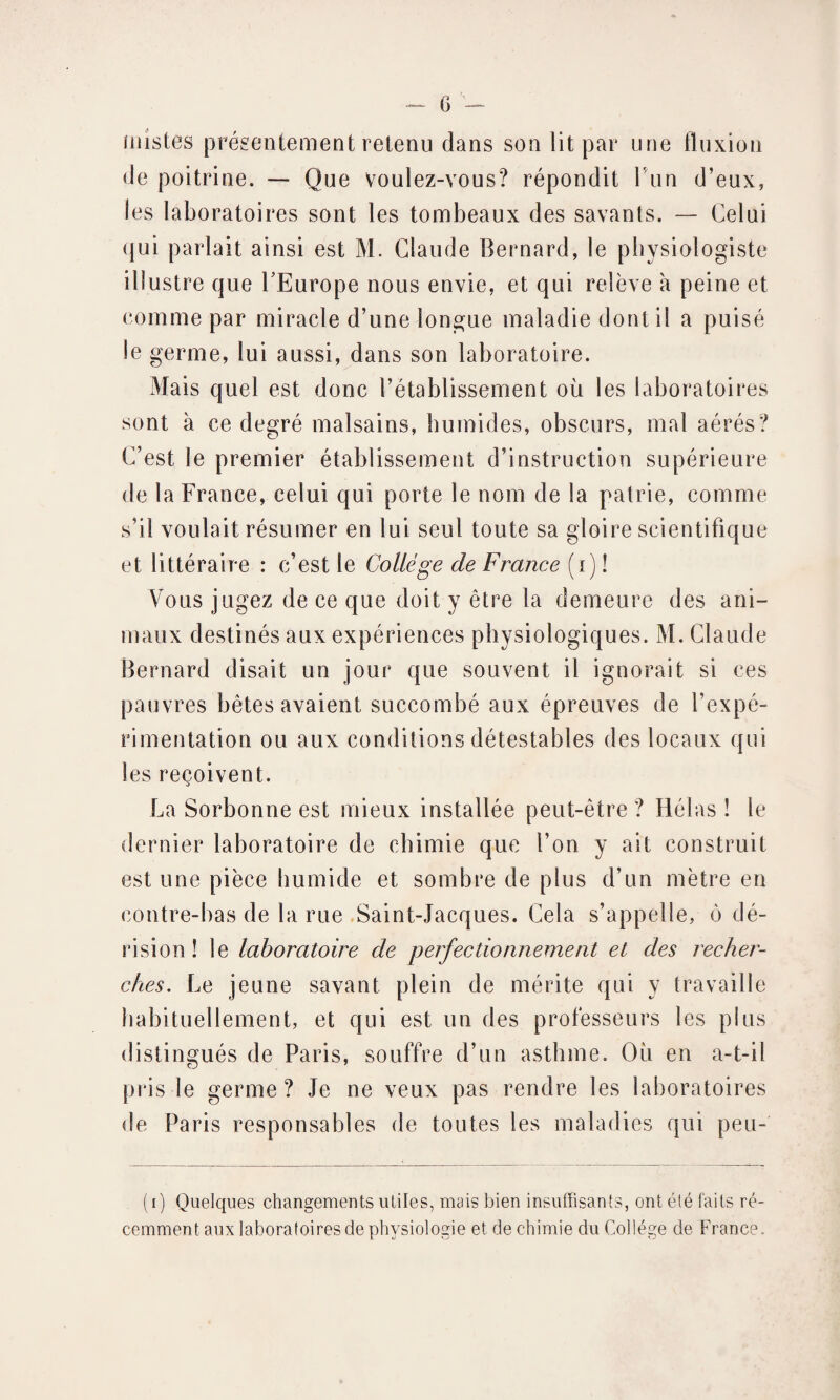 üiistes présentement retenu dans son lit par une fluxion de poitrine. — Que voulez-vous? répondit fun d’eux, les laboratoires sont les tombeaux des savants. — Celui qui parlait ainsi est M. Claude Bernard, le physiologiste illustre que l’Europe nous envie, et qui relève à peine et comme par miracle d’une longue maladie dont il a puisé le germe, lui aussi, dans son laboratoire. Mais quel est donc l’établissement où les laboratoires sont à ce degré malsains, humides, obscurs, mal aérés? C’est le premier établissement d’instruction supérieure de la France, celui qui porte le nom de la patrie, comme s’il voulait résumer en lui seul toute sa gloire scientifique et littéraire : c’est le College de France (i) ! Vous jugez de ce que doit y être la demeure des ani¬ maux destinés aux expériences physiologiques. M. Claude Bernard disait un jour que souvent il ignorait si ces pauvres bêtes avaient succombé aux épreuves de l’expé¬ rimentation ou aux conditions détestables des locaux qui les reçoivent. La Sorbonne est mieux installée peut-être? Hélas! le dernier laboratoire de chimie que l’on y ait construit est une pièce humide et sombre de plus d’un mètre en contre-bas de la rue Saint-Jacques. Cela s’appelle, ô dé¬ rision ! le laboratoire de perfectionnement et des recher¬ ches. Le jeune savant plein de mérite qui y travaille habituellement, et qui est un des professeurs les plus distingués de Paris, souffre d’un asthme. Ou en a-t-il pris le germe? Je ne veux pas rendre les laboratoires de Paris responsables de toutes les maladies qui peu- (i) Quelques changements utiles, mais bien insuffisants, ont été faits ré¬ cemment aux laboratoires de physiologie et de chimie du Collège de France.