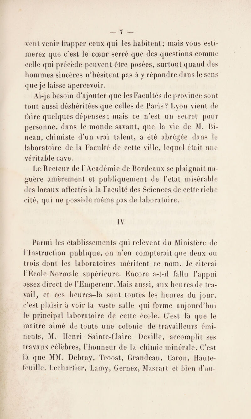 vent venir frapper ceux qui les habitent; mais vous esti¬ merez que c’est le cœur serré que des questions comme celle qui précède peuvent être posées, surtout quand des hommes sincères n’hésitent pas à y répondre dans le sens que je laisse apercevoir. Ai-je besoin d’ajouter que les Facultés de province sont tout aussi déshéritées que celles de Paris? Lyon vient de faire quelques dépenses ; mais ce n’est un secret pour personne, dans le monde savant, que la vie de M. Bi- neau, chimiste d’un vrai talent, a été abrégée dans le laboratoire de la Faculté de cette ville, lequel était une véritable cave. Le Recteur de l’Académie de Bordeaux se plaignait na¬ guère amèrement et publiquement de l’état misérable des locaux affectés à la Faculté des Sciences de cette riche cité, qui ne possède même pas de laboratoire. IV Parmi les établissements qui relèvent du Ministère de l’Instruction publique, on n’en compterait que deux ou trois dont les laboratoires méritent ce nom. Je citerai l’École Normale supérieure. Encore a-t-il fallu l’appui assez direct de l’Empereur. Mais aussi, aux heures de tra¬ vail,, et ces heures—1k sont toutes les heures du jour, c’est plaisir à voir la vaste salle qui forme aujourd’hui le principal laboratoire de cette école. C’est là que le maître aimé de toute une colonie de travailleurs émi¬ nents, M. Henri Sainte-Claire Deville, accomplit ses travaux célèbres, l'honneur de la chimie minérale. C’est là que MM. Debray, Troost, Grandeau, Caron, Haute- feuille, Lechartier, Lamy, Cernez, Mascart et bien d’au-