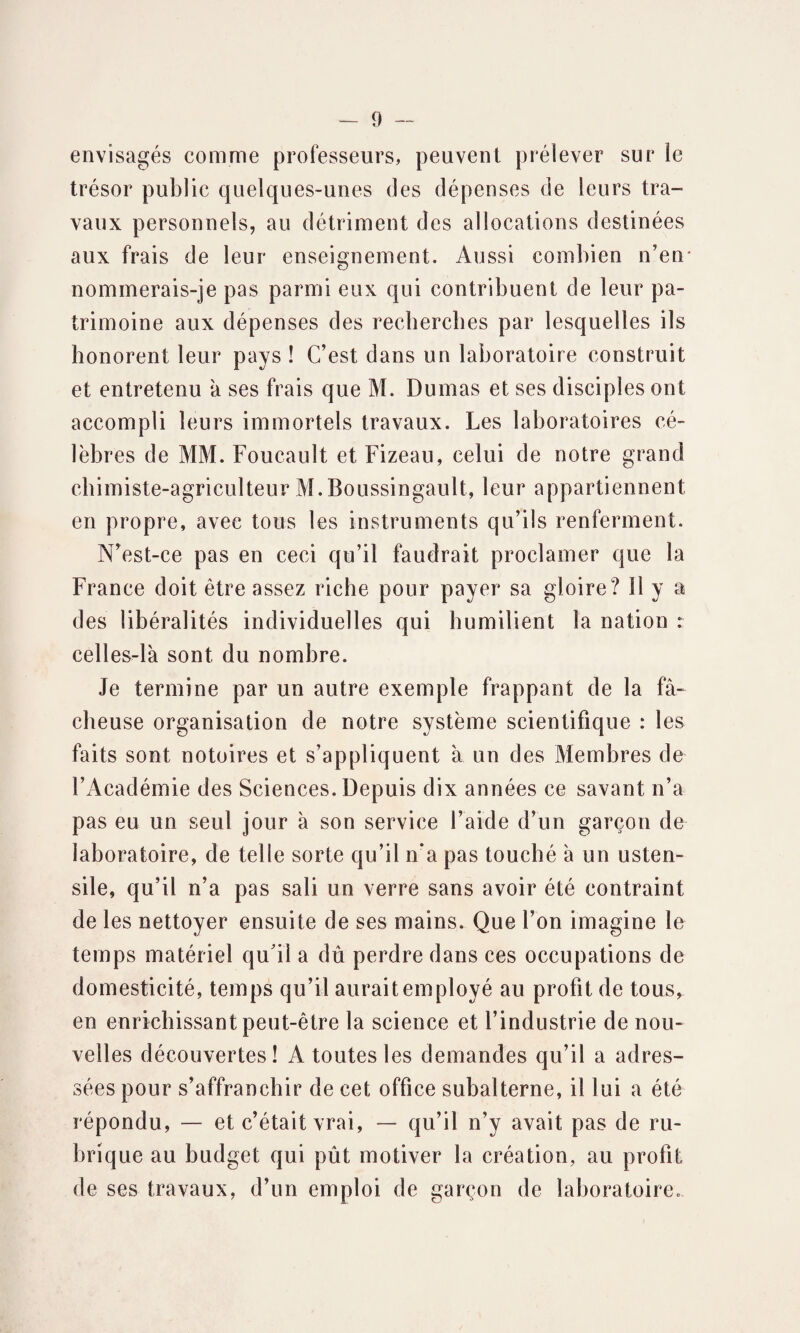 envisagés comme professeurs, peuvent prélever sur le trésor public quelques-unes des dépenses de leurs tra¬ vaux personnels, au détriment des allocations destinées aux frais de leur enseignement. Aussi combien n’en* nommerais-je pas parmi eux qui contribuent de leur pa¬ trimoine aux dépenses des recherches par lesquelles ils honorent leur pays ! C’est dans un laboratoire construit et entretenu à ses frais que M. Dumas et ses disciples ont accompli leurs immortels travaux. Les laboratoires cé¬ lèbres de MM. Foucault et Fizeau, celui de notre grand chimiste-agriculteur M.Boussingault, leur appartiennent en propre, avec tous les instruments qu’ils renferment. N’est-ce pas en ceci qu’il faudrait proclamer que la France doit être assez riche pour payer sa gloire? il y a des libéralités individuelles qui humilient la nation : celles-là sont du nombre. Je termine par un autre exemple frappant de la fâ¬ cheuse organisation de notre système scientifique : les faits sont notoires et s’appliquent à un des Membres de l’Académie des Sciences. Depuis dix années ce savant n’a pas eu un seul jour à son service l’aide d’un garçon de laboratoire, de telle sorte qu’il n‘a pas touché à un usten¬ sile, qu’il n’a pas sali un verre sans avoir été contraint de les nettoyer ensuite de ses mains. Que l’on imagine le temps matériel qu'il a dû perdre dans ces occupations de domesticité, temps qu’il aurait employé au profit de tous, en enrichissant peut-être la science et l’industrie de nou¬ velles découvertes! A toutes les demandes qu’il a adres¬ sées pour s’affranchir de cet office subalterne, il lui a été répondu, — et c’était vrai, — qu’il n’y avait pas de ru¬ brique au budget qui pût motiver la création, au profit de ses travaux, d’un emploi de garçon de laboratoire.