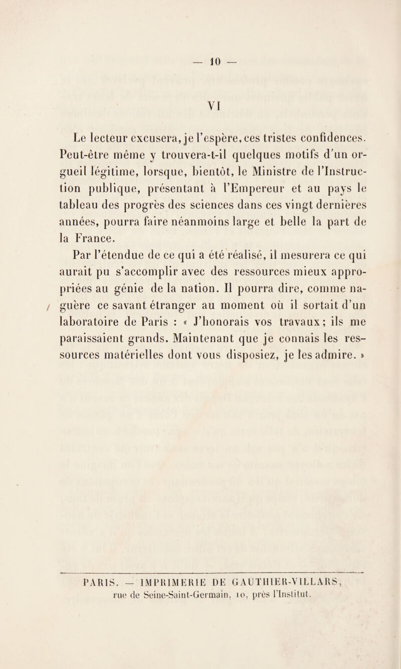 VI Le lecteur excusera, je l’espère, ces tristes confidences. Peut-être même y trouvera-t-il quelques motifs d'un or¬ gueil légitime, lorsque, bientôt, le Ministre de l’Instruc¬ tion publique, présentant à l’Empereur et au pays le tableau des progrès des sciences dans ces vingt dernières années, pourra faire néanmoins large et belle la part de la France. Par l’étendue de ce qui a été réalisé, il mesurera ce qui aurait pu s’accomplir avec des ressources mieux appro¬ priées au génie de la nation. Il pourra dire, comme na- / guère ce savant étranger au moment où il sortait d’un laboratoire de Paris : « J’bonorais vos travaux; ils me paraissaient grands. Maintenant que je connais les res¬ sources matérielles dont vous disposiez, je les admire. » PARIS. - IMPRIMERIE DE GAUTIIIER-VLLLARS,