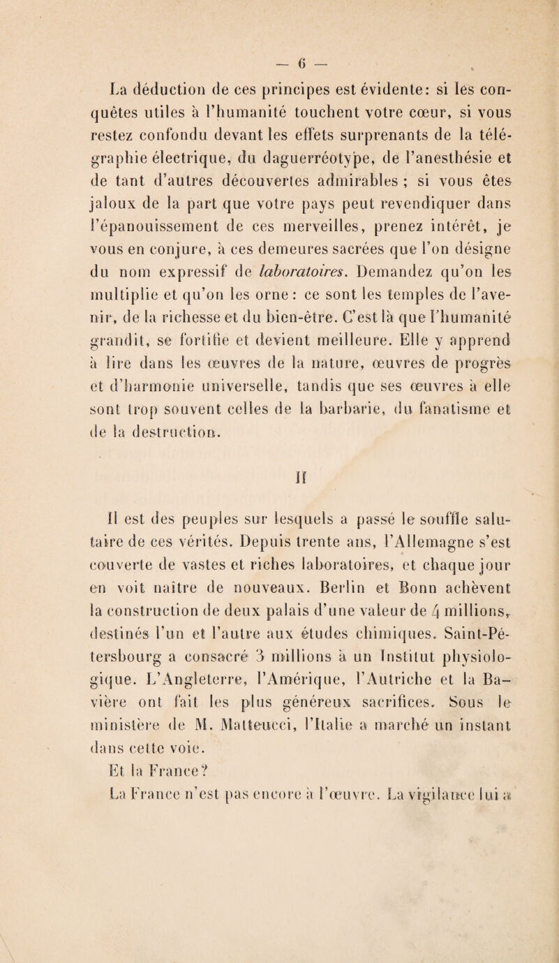 0 — La déduction de ces principes est évidente: si les con¬ quêtes utiles à l’humanité touchent votre cœur, si vous restez confondu devant les effets surprenants de la télé¬ graphie électrique, du daguerréotype, de l’anesthésie et de tant d’autres découvertes admirables ; si vous êtes jaloux de la part que votre pays peut revendiquer dans l’épanouissement de ces merveilles, prenez intérêt, je vous en conjure, à ces demeures sacrées que l’on désigne du nom expressif de laboratoires. Demandez qu’on les multiplie et qu’on les orne : ce sont les temples de l’ave¬ nir, de la richesse et du bien-être. C’est là que l'humanité grandit, se fortifie et devient meilleure. Elle y apprend à lire dans les œuvres de la nature, œuvres de progrès et d’harmonie universelle, tandis que ses œuvres à elle sont trop souvent celles de la barbarie, du fanatisme et de la destruction. ïf 11 est des peuples sur lesquels a passé le souffle salu¬ taire de ces vérités. Depuis trente ans, l’Allemagne s’est couverte de vastes et riches laboratoires, et chaque jour en voit naître de nouveaux. Berlin et Bonn achèvent la construction de deux palais d’une valeur de 4 millions,, destinés l’un et l’autre aux études chimiques. Saint-Pé¬ tersbourg a consacré 3 millions à un Institut physiolo¬ gique. L’Angleterre, T Amérique, l’Autriche et la Ba¬ vière ont fait les plus généreux sacrifices. Sous le ministère de M. Malteucci, l’Italie a marché un instant dans cette voie. Et la France? La France n’est pas encore à l’œuvre. La vigilance lui a