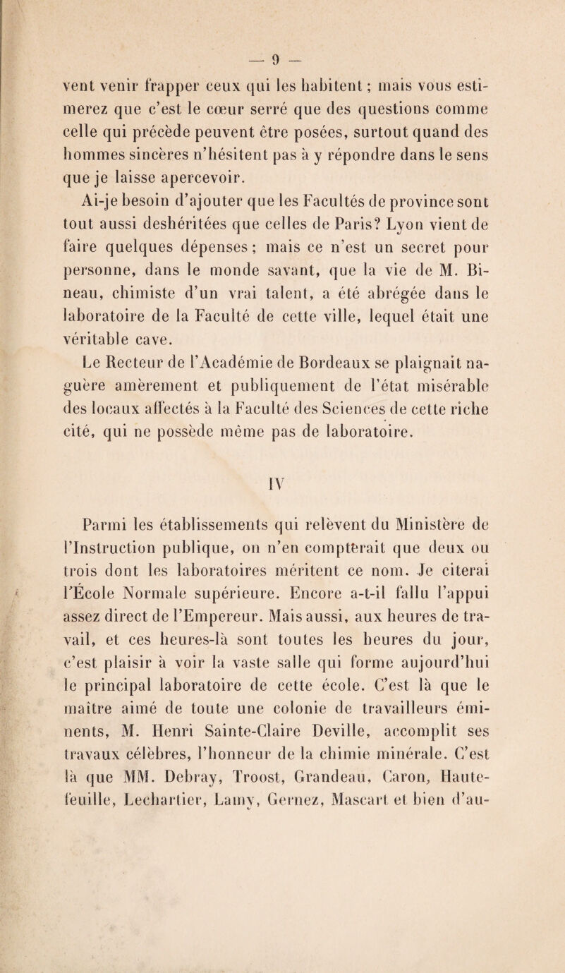 vent venir frapper ceux qui les habitent ; mais vous esti¬ merez que c’est le cœur serré que des questions comme celle qui précède peuvent être posées, surtout quand des hommes sincères n’hésitent pas à y répondre dans le sens que je laisse apercevoir. Ai-je besoin d’ajouter que les Facultés de province sont tout aussi deshéritées que celles de Paris? Lyon vient de faire quelques dépenses; mais ce n’est un secret pour personne, dans le monde savant, que la vie de M. Bi- neau, chimiste d’un vrai talent, a été abrégée dans le laboratoire de la Faculté de cette ville, lequel était une véritable cave. Le Recteur de l’Académie de Bordeaux se plaignait na¬ guère amèrement et publiquement de l’état misérable des locaux affectés à Sa Faculté des Sciences de cette riche cité, qui ne possède même pas de laboratoire. IV Parmi les établissements qui relèvent du Ministère de l’Instruction publique, on n’en compterait que deux ou trois dont les laboratoires méritent ce nom. Je citerai FÉcole Normale supérieure. Encore a-t-il fallu l’appui assez direct de l’Empereur. Mais aussi, aux heures de tra¬ vail, et ces heures-là sont toutes les heures du jour, c’est plaisir à voir la vaste salle qui forme aujourd’hui le principal laboratoire de cette école. C’est là que le maître aimé de toute une colonie de travailleurs émi¬ nents, M. Henri Sainte-Claire Deville, accomplit ses travaux célèbres, l’honneur de la chimie minérale. C’est là que MM. Debray, Troost, Grandeau, Caron, Haute- feuille, Lechartier, Lamy, Cernez, Mascart et bien d’au-