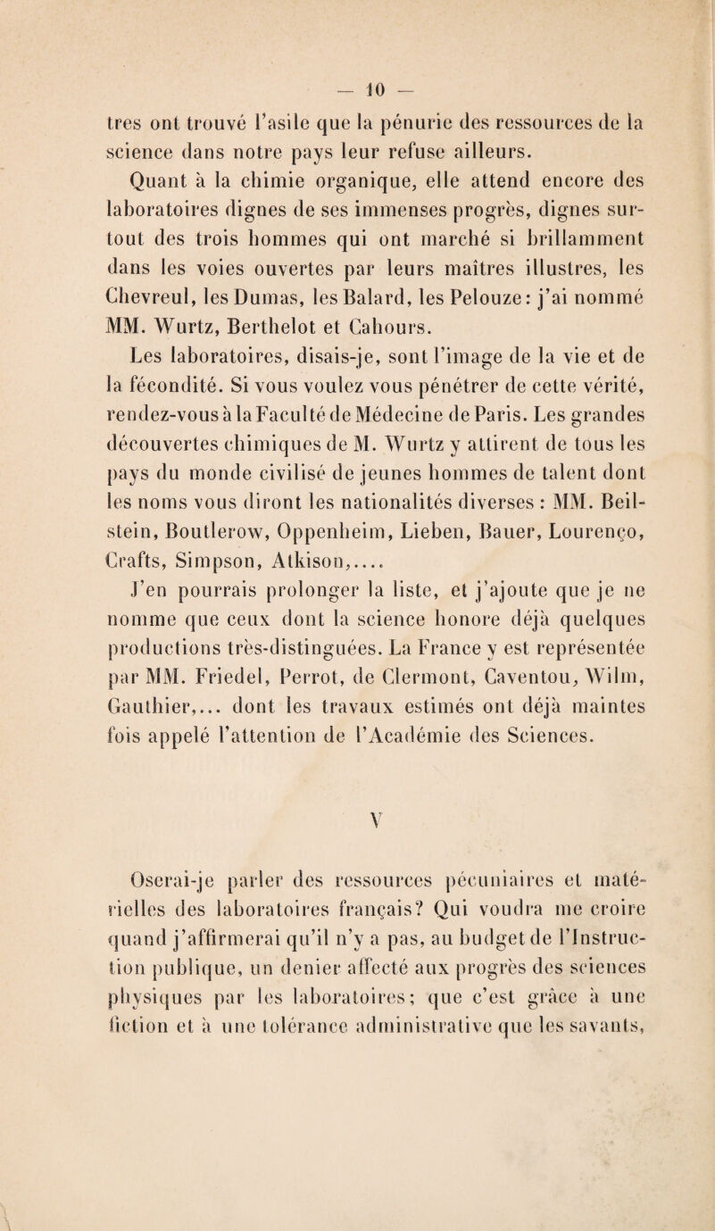 - JO - très ont trouvé l’asile que la pénurie des ressources de la science dans notre pays leur refuse ailleurs. Quant à la chimie organique, elle attend encore des laboratoires dignes de ses immenses progrès, dignes sur- tout des trois hommes qui ont marché si brillamment dans les voies ouvertes par leurs maîtres illustres, les Chevreul, les Dumas, lesBalard, les Pelouze: j’ai nommé MM. Wurtz, Berthelot et Cahours. Les laboratoires, disais-je, sont l’image de la vie et de la fécondité. Si vous voulez vous pénétrer de cette vérité, rendez-vous à la Faculté de Médecine de Paris. Les grandes découvertes chimiques de M. Wurtz y attirent de tous les pays du monde civilisé de jeunes hommes de talent dont les noms vous diront les nationalités diverses : MM. Beil- stein, Boutlerow, Oppenheim, Lieben, Bauer, Lourenço, Crafts, Simpson, Atkison,.... J’en pourrais prolonger la liste, et j’ajoute que je ne nomme que ceux dont la science honore déjà quelques productions très-distinguées. La France y est représentée par MM. Friedel, Perrot, de Clermont, Caventou, Wilm, Gauthier,... dont les travaux estimés ont déjà maintes fois appelé l’attention de l’Académie des Sciences. Oserai-je parler des ressources pécuniaires et maté¬ rielles des laboratoires français? Qui voudra me croire quand j’affirmerai qu’il n’v a pas, au budget de l'Instruc¬ tion publique, un denier affecté aux progrès des sciences physiques par les laboratoires; que c’est grâce à une fiction et à une tolérance administrative que les savants,