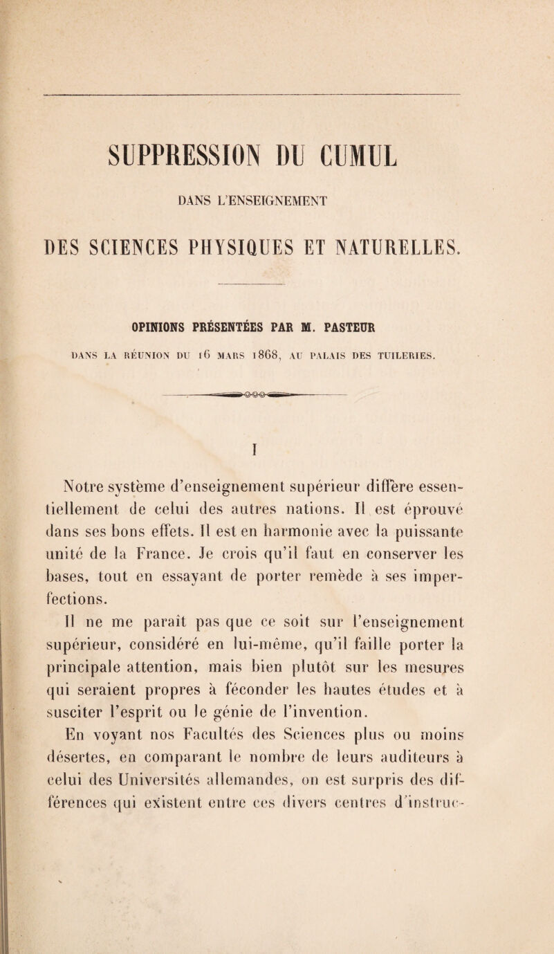 SUPPRESSION DU CUMUL DANS R ENSEIGNEMENT DES SCIENCES PHYSIQUES ET NATURELLES. OPINIONS PRÉSENTÉES PAR M. PASTEUR DANS LA RÉUNION DU iG MARS 1868, AU PALAIS DES TUILERIES. I Notre système d’enseignement supérieur diffère essen¬ tiellement de celui des autres nations. Il est éprouvé dans ses bons effets. Il est en harmonie avec la puissante unité de la France. Je crois qu’il faut en conserver les bases, tout en essayant de porter remède à ses imper¬ fections. Il ne me paraît pas que ce soit sur l’enseignement supérieur, considéré en lui-même, qu’il faille porter la principale attention, mais bien plutôt sur les mesures qui seraient propres à féconder les hautes études et à susciter l’esprit ou le génie de l’invention. En voyant nos Facultés des Sciences plus ou moins désertes, en comparant le nombre de leurs auditeurs à celui des Universités allemandes, on est surpris des dif¬ férences qui existent entre ces divers centres d instruc-