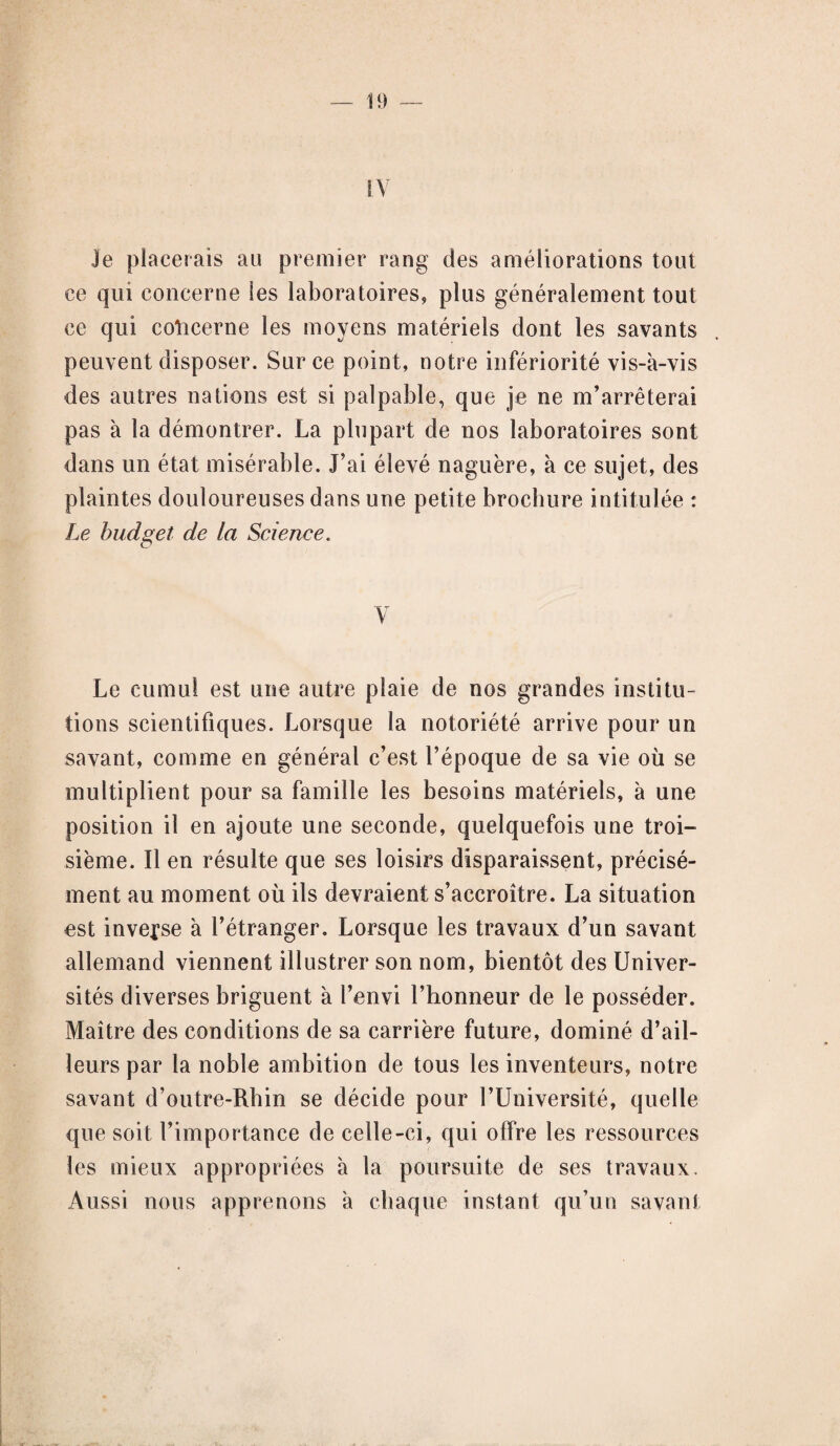 IV Je placerais au premier rang des améliorations tout ce qui concerne les laboratoires, plus généralement tout ce qui concerne les moyens matériels dont les savants peuvent disposer. Sur ce point, notre infériorité vis-à-vis des autres nations est si palpable, que je ne m’arrêterai pas à la démontrer. La plupart de nos laboratoires sont dans un état misérable. J’ai élevé naguère, à ce sujet, des plaintes douloureuses dans une petite brochure intitulée : Le budget de la Science. V Le cumul est une autre plaie de nos grandes institu¬ tions scientifiques. Lorsque la notoriété arrive pour un savant, comme en général c’est l’époque de sa vie où se multiplient pour sa famille les besoins matériels, à une position il en ajoute une seconde, quelquefois une troi¬ sième. Il en résulte que ses loisirs disparaissent, précisé¬ ment au moment où ils devraient s’accroître. La situation est inverse à l’étranger. Lorsque les travaux d’un savant allemand viennent illustrer son nom, bientôt des Univer¬ sités diverses briguent à l’envi l’honneur de le posséder. Maître des conditions de sa carrière future, dominé d’ail¬ leurs par la noble ambition de tous les inventeurs, notre savant d’outre-Rhin se décide pour l’Université, quelle que soit l’importance de celle-ci, qui offre les ressources les mieux appropriées à la poursuite de ses travaux. Aussi nous apprenons à chaque instant qu’un savant