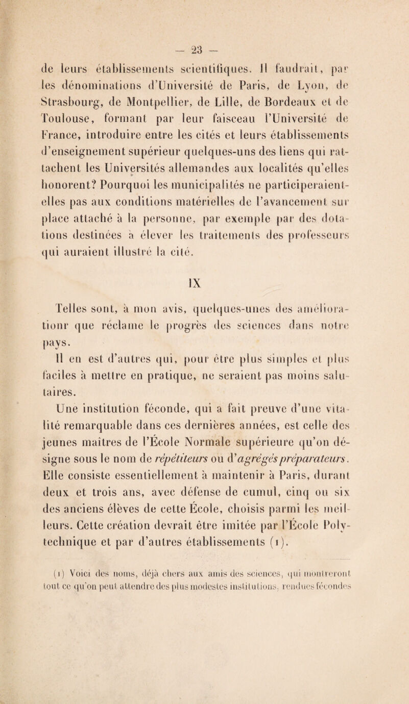 de leurs établissements scientifiques. Il faudrait, par les dénominations (fUniversité de Paris, de Lyon, de Strasbourg, de Montpellier, de Lille, de Bordeaux et de Toulouse, formant par leur faisceau l’Université de France, introduire entre les cités et leurs établissements d’enseignement supérieur quelques-uns des liens qui rat¬ tachent les Universités allemandes aux localités qu’elles honorent? Pourquoi les municipalités ne participeraient- elles pas aux conditions matérielles de l’avancement sur place attaché à la personne, par exemple par des dota¬ tions destinées a élever les traitements des professeurs qui auraient illustré la cité. IX Telles sont, à mon avis, quelques-unes des améliora- tionr que réclame le progrès des sciences dans notre pays. 11 en est d’autres qui, pour être plus simples et plus faciles à mettre en pratique, ne seraient pas moins salu¬ taires. Une institution féconde, qui a fait preuve d’une vita lité remarquable dans ces dernières années, est celle des r jeunes maîtres de l’Ecole Normale supérieure qu’on dé¬ signe sous le nom de répétiteurs ou d’agrégés préparateurs. Elle consiste essentiellement à maintenir à Paris, durant deux et trois ans, avec défense de cumul, cinq ou six des anciens élèves de cette École, choisis parmi les meil leurs. Cette création devrait être imitée par l’École Poly¬ technique et par d’autres établissements (i). (i) Voici des noms, déjà chers aux amis des sciences, qui montreront tout ce qu’on peut attendre des plus modestes institutions, rendues fécondes