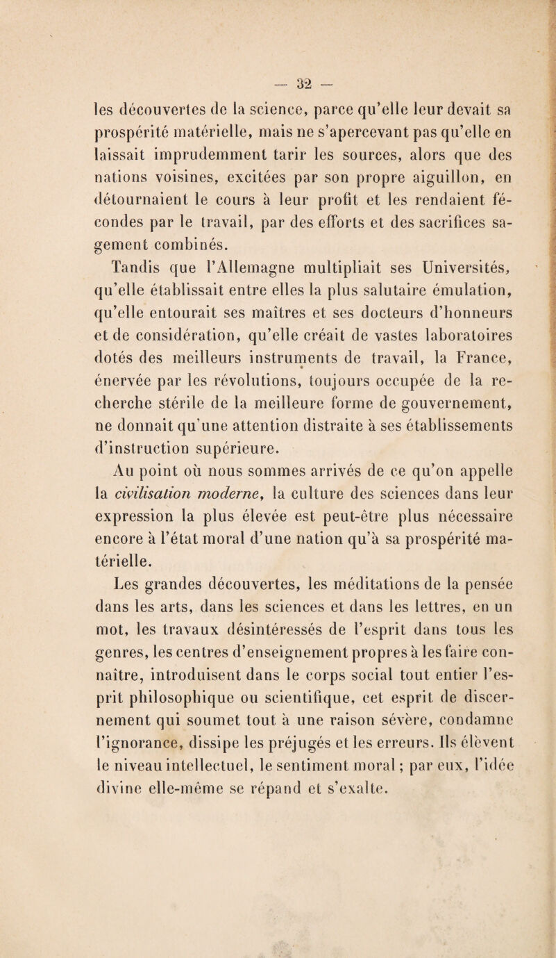 les découvertes de la science, parce qu’elle leur devait sa prospérité matérielle, mais ne s’apercevant pas qu’elle en laissait imprudemment tarir les sources, alors que des nations voisines, excitées par son propre aiguillon, en détournaient le cours à leur profit et les rendaient fé¬ condes par le travail, par des efforts et des sacrifices sa¬ gement combinés. Tandis que l’Allemagne multipliait ses Universités, qu’elle établissait entre elles la plus salutaire émulation, qu’elle entourait ses maîtres et ses docteurs d’honneurs et de considération, qu’elle créait de vastes laboratoires dotés des meilleurs instruments de travail, la France, énervée par les révolutions, toujours occupée de la re¬ cherche stérile de la meilleure forme de gouvernement, ne donnait qu’une attention distraite a ses établissements d’instruction supérieure. Au point où nous sommes arrivés de ce qu’on appelle la civilisation moderne, la culture des sciences dans leur expression la plus élevée est peut-être plus nécessaire encore à l’état moral d’une nation qu’à sa prospérité ma¬ térielle. Les grandes découvertes, les méditations de la pensée dans les arts, dans les sciences et dans les lettres, en un mot, les travaux désintéressés de l’esprit dans tous les genres, les centres d’enseignement propres à les faire con¬ naître, introduisent dans le corps social tout entier l’es¬ prit philosophique ou scientifique, cet esprit de discer¬ nement qui soumet tout à une raison sévère, condamne l’ignorance, dissipe les préjugés et les erreurs. Ils élèvent le niveau intellectuel, le sentiment moral ; par eux, l’idée divine elle-même se répand et s’exalte.