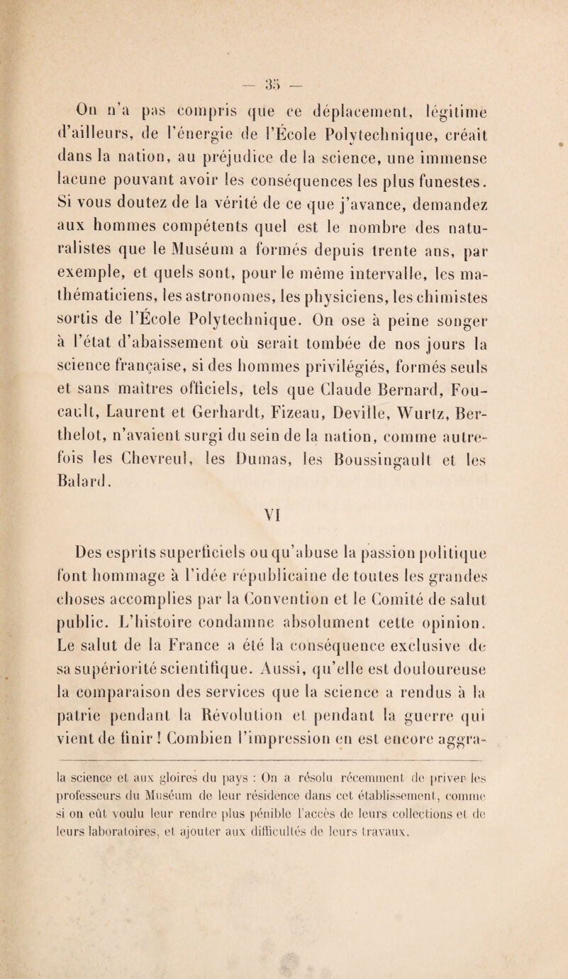 Ou n’a pas compris que ce déplacement, légitime d’ailleurs, de l’énergie de l’Ecole Polytechnique, créait dans la nation, au préjudice de la science, une immense lacune pouvant avoir les conséquences les plus funestes. Si vous doutez de la vérité de ce que j’avance, demandez aux hommes compétents quel est le nombre des natu¬ ralistes que le Muséum a formés depuis trente ans, par exemple, et quels sont, pour le même intervalle, les ma¬ thématiciens, les astronomes, les physiciens, les chimistes sortis de l’École Polytechnique. On ose à peine songer à l’état d’abaissement où serait tombée de nos jours la science française, si des hommes privilégiés, formés seuls et sans maîtres officiels, tels que Claude Bernard, Fou¬ cault, Laurent et Gerhardt, Fizeau, Deville, Wurtz, Ber- thelot, n’avaient surgi du sein de la nation, comme autre¬ fois les Chevreul, les Dumas, les Boussingault et les Balard. VI Des esprits superficiels ou qu’abuse la passion politique font hommage à Fidée républicaine de toutes les grandes choses accomplies par la Convention et le Comité de salut public. L’histoire condamne absolument cette opinion. Le salut de la France a été la conséquence exclusive de sa supériorité scientifique. Aussi, qu’elle est douloureuse la comparaison des services que la science a rendus à la patrie pendant la Révolution et pendant la guerre qui vient de finir ! Combien l’impression en est encore aggra- la science et aux gloires du pays : On a résolu récemment de priver les professeurs du Muséum de leur résidence dans cet établissement, comme si on eût voulu leur rendre plus pénible l’accès de leurs collections et de leurs laboratoires, et ajouter aux difficultés de leurs travaux.