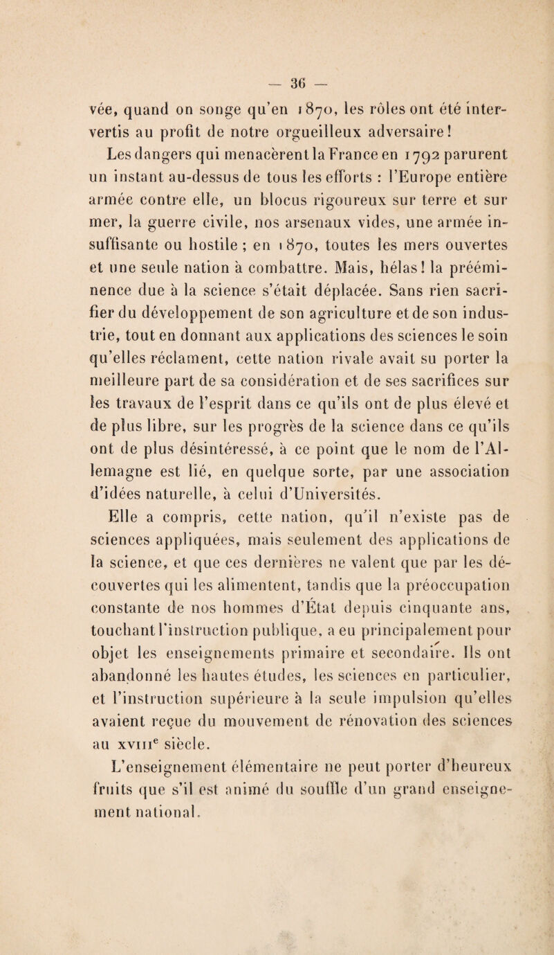 vée, quand on songe qu’en 1870, les rôles ont été inter¬ vertis au profit de notre orgueilleux adversaire! Les dangers qui menacèrent la France en 1792 parurent un instant au-dessus de tous les efforts : l’Europe entière armée contre elle, un blocus rigoureux sur terre et sur mer, la guerre civile, nos arsenaux vides, une armée in¬ suffisante ou hostile ; en 1870, toutes les mers ouvertes et une seule nation à combattre. Mais, hélas! la préémi¬ nence due à la science s’était déplacée. Sans rien sacri¬ fier du développement de son agriculture et de son indus¬ trie, tout en donnant aux applications des sciences le soin qu’elles réclament, cette nation rivale avait su porter la meilleure part de sa considération et de ses sacrifices sur les travaux de l’esprit dans ce qu’ils ont de plus élevé et de plus libre, sur les progrès de la science dans ce qu’ils ont de plus désintéressé, à ce point que le nom de l’Al¬ lemagne est lié, en quelque sorte, par une association d’idées naturelle, à celui d’Universités. Elle a compris, cette nation, qu'il n’existe pas de sciences appliquées, mais seulement des applications de la science, et que ces dernières ne valent que par les dé¬ couvertes qui les alimentent, tandis que la préoccupation r constante de nos hommes d’Etat depuis cinquante ans, touchant l’instruction publique, a eu principalement pour objet les enseignements primaire et secondaire. Ils ont abandonné les hautes études, les sciences en particulier, et l’instruction supérieure à la seule impulsion qu’elles avaient reçue du mouvement de rénovation des sciences au xvme siècle. L’enseignement élémentaire ne peut porter d’heureux fruits que s’il est animé du souffle d’un grand enseigne¬ ment national.