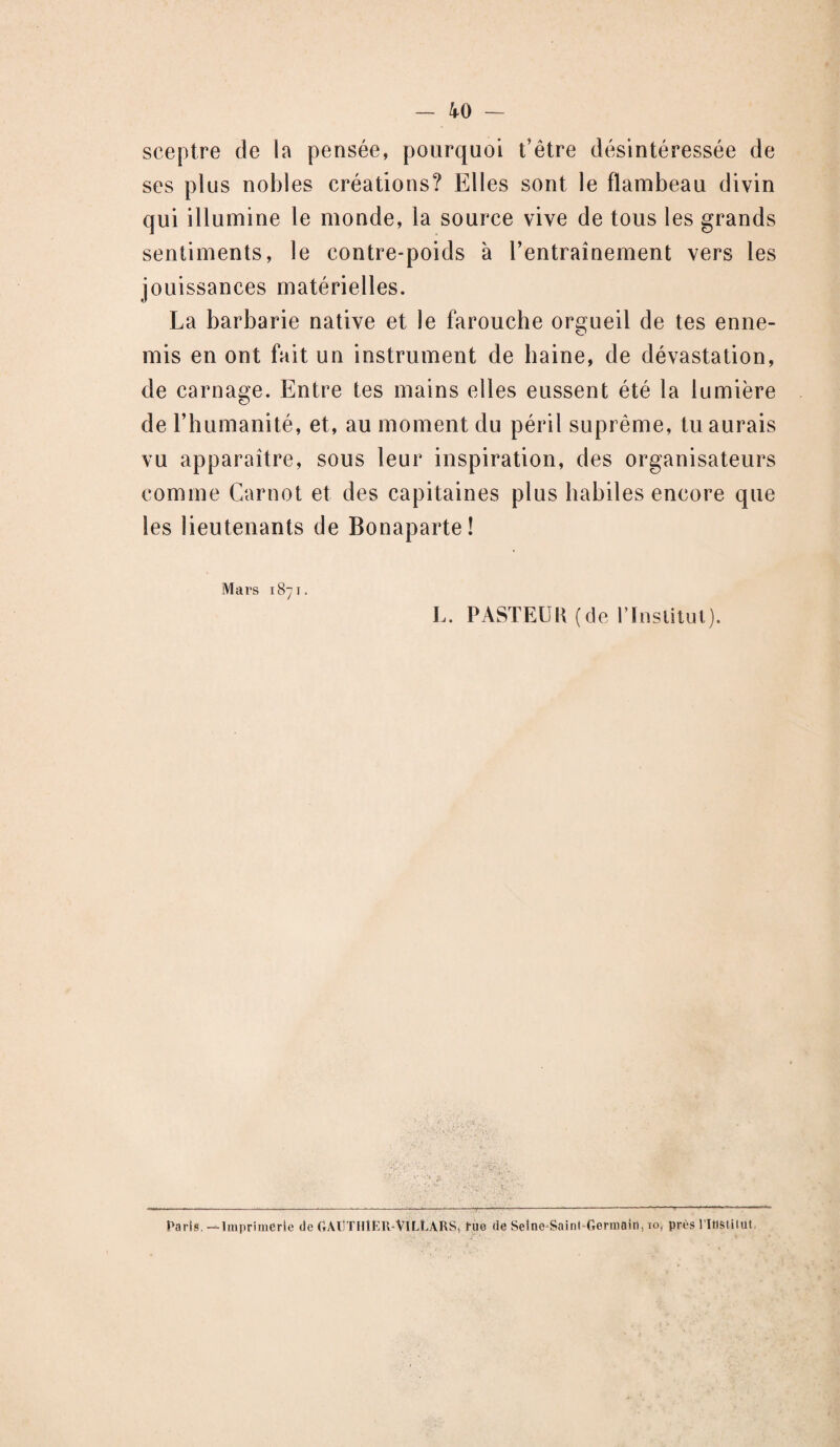 sceptre de la pensée, pourquoi t'être désintéressée de ses plus nobles créations? Elles sont le flambeau divin qui illumine le monde, la source vive de tous les grands sentiments, le contre-poids à l’entraînement vers les jouissances matérielles. La barbarie native et le farouche orgueil de tes enne¬ mis en ont fait un instrument de haine, de dévastation, de carnage. Entre tes mains elles eussent été la lumière de l’humanité, et, au moment du péril suprême, tu aurais vu apparaître, sous leur inspiration, des organisateurs comme Carnot et des capitaines plus habiles encore que les lieutenants de Bonaparte! Mars 1871. I,. PASTEUK (de l’Institut). Paris. —Imprimerie de GAUTHIER-VlLLARS, rue de Seine-Saint Germain, io, près l'institut