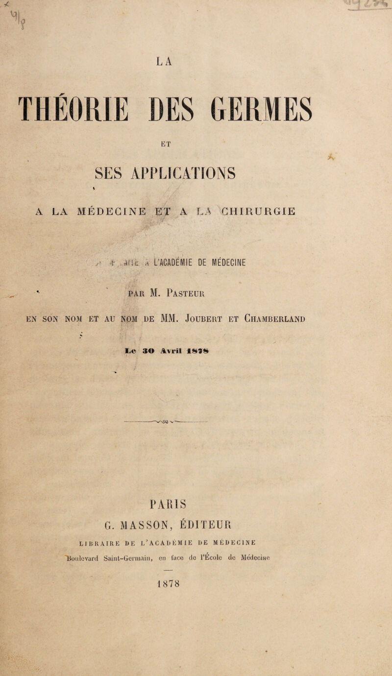 LA / ET * SES APPLICATIONS l A LA MÉDECINE ET A LA CHIRURGIE t- apit a L’ACADÉMIE DE MÉDECINE par M. Pasteur EN SON NOM ET AU NOM DE MM. JOUBERT ET ClIAMBERLAND Ii© 30 Avril 1899 ? PARIS G. MASSON, ÉDITEUR L 1 Ii R A IR E DE L ’ ACADÉMIE DE MÉDECINE r Boulevard Saint-Germain, eu face de l’Ecole de Médeeine 1878