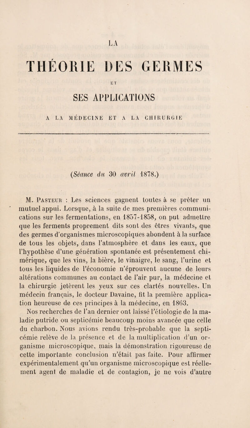 ET SES APPLICATIONS A LA MÉDECINE ET À LA CHIRURGIE (Séance du 30 avril 1878.) M. Pasteur : Les sciences gagnent toutes à se prêter un mutuel appui. Lorsque, à la suite de mes premières communi¬ cations sur les fermentations, en 1857-1858, on put admettre que les ferments proprement dits sont des êtres vivants, que des germes d’organismes microscopiques abondent à la surface de tous les objets, dans l’atmosphère et dans les eaux, que l’hypothèse d’une génération spontanée est présentement chi¬ mérique, que les vins, la bière, le vinaigre, le sang, l’urine et tous les liquides de l’économie n’éprouvent aucune de leurs altérations communes au contact de Pair pur, la médecine et la chirurgie jetèrent les yeux sur ces clartés nouvelles. Un médecin français, le docteur Davaine, fit la première applica¬ tion heureuse de ces principes à la médecine, en 1863. Nos recherches de l’an dernier ont laissé Pétiologie de la ma¬ ladie putride ou septicémie beaucoup moins avancée que celle du charbon. Nous avions rendu très-probable que la septi¬ cémie relève de la présence et de la multiplication d’un or¬ ganisme microscopique, mais la démonstration rigoureuse de cette importante conclusion n’était pas faite. Pour affirmer expérimentalement qu’un organisme microscopique est réelle¬ ment agent de maladie et de contagion, je ne vois d’autre