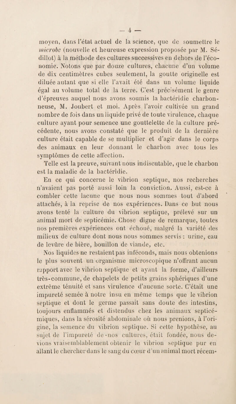 moyen, dans l’étal actuel de la science, que de soumettre le microbe (nouvelle et heureuse expression proposée par M. Sé- dillot) à la méthode des cultures successives en dehors de l’éco¬ nomie. Notons que par douze cultures, chacune d’un volume de dix centimètres cubes seulement, la goutte originelle est diluée autant que si elle l’avait été dans un volume liquide égal au volume total de la terre. C’est précisément le genre d’épreuves auquel nous avons soumis la bactéridie charbon¬ neuse, M. Joubert et moi. Après l’avoir cultivée un grand nombre de fois dans un liquide privé de toute virulence, chaque culture ayant pour semence une gouttelette de la culture pré¬ cédente, nous avons constaté que le produit de la dernière culture était capable de se multiplier et d’agir dans le corps des animaux en leur donnant le charbon avec tous les symptômes de cette affection. Telle est la preuve, suivant nous indiscutable, que le charbon est la maladie de la bactéridie. En ce qui concerne le vibrion septique, nos recherches n’avaient pas porté aussi loin la conviction. Aussi, est-ce à combler cette lacune que nous nous sommes tout d’abord attachés, à la reprise de nos expériences. Dans ce but nous avons tenté la culture du vibrion septique, prélevé sur un animal mort de septicémie. Chose digne de remarque, toutes nos premières expériences ont échoué, malgré la variété des milieux de culture dont nous nous sommes servis : urine, eau de levûre de bière, bouillon de viande, etc. Nos liquides ne restaient pas inféconds, mais nous obtenions le plus souvent un organisme microscopique n’offrant aucun rapport avec le vibrion septique et ayant la forme, d’ailleurs très-commune, de chapelets de petits grains sphériques d’une extrême ténuité et sans virulence d’aucune sorte. C’était une impureté semée à notre insu en même temps que le vibrion septique et dont le germe passait sans doute des intestins, toujours enflammés et distendus chez les animaux septicé¬ miques, dans la sérosité abdominale où nous prenions, à l’ori¬ gine, la semence du vibrion septique. Si cette hypothèse, au sujet de l’impureté de-nos cultures, était fondée, nous de¬ vions vraisemblablement obtenir le vibrion septique pur en allant le chercher dans le sang du cœur d’un animal mort récem-