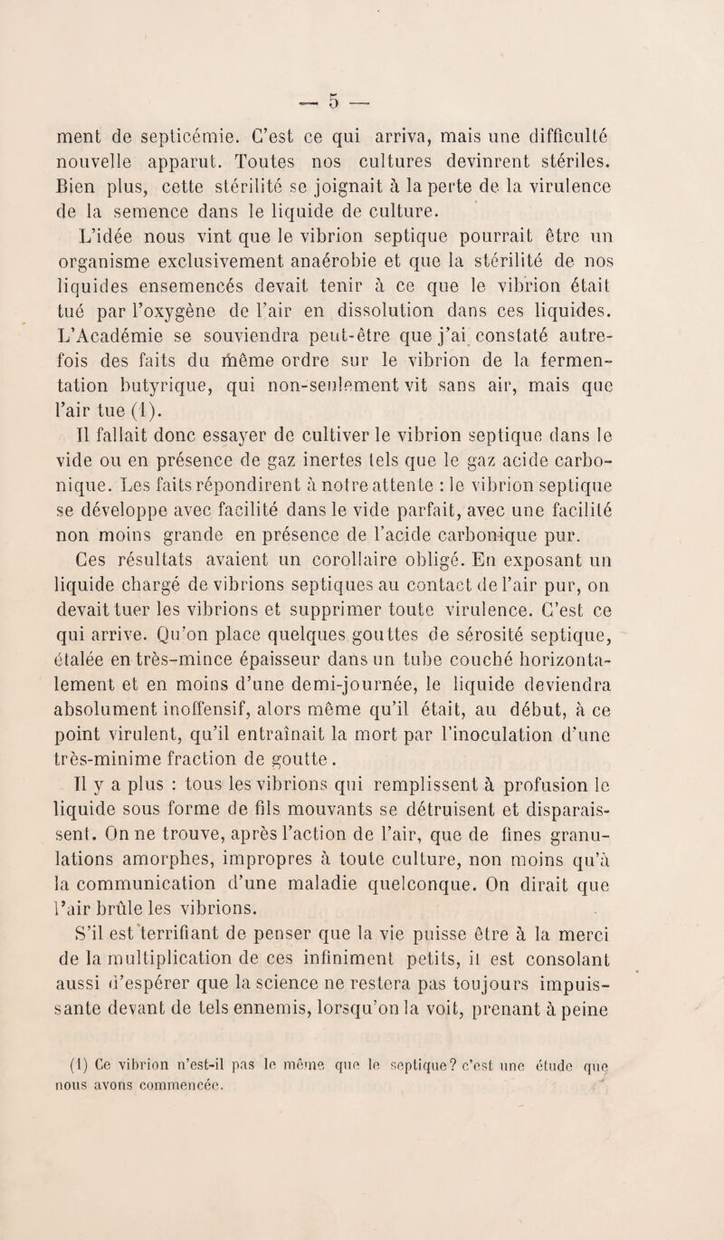 ment de septicémie. C’est ce qui arriva, mais une difficulté nouvelle apparut. Toutes nos cultures devinrent stériles. Bien plus, cette stérilité se joignait à la perte de la virulence de la semence dans le liquide de culture. L’idée nous vint que le vibrion septique pourrait être un organisme exclusivement anaérobie et que la stérilité de nos liquides ensemencés devait tenir à ce que le vibrion était tué par l’oxygène de l’air en dissolution dans ces liquides. L’Académie se souviendra peut-être que j’ai constaté autre¬ fois des faits du même ordre sur le vibrion de la fermen¬ tation butyrique, qui non-seulement vit sans air, mais que l’air tue (1). Il fallait donc essayer de cultiver le vibrion septique dans le vide ou en présence de gaz inertes tels que le gaz acide carbo¬ nique. Les faits répondirent à notre atten te : le vibrion septique se développe avec facilité dans le vide parfait, avec une facilité non moins grande en présence de l’acide carbonique pur. Ces résultats avaient un corollaire obligé. En exposant un liquide chargé de vibrions septiques au contact de l’air pur, on devait tuer les vibrions et supprimer toute virulence. C’est ce qui arrive. Qu’on place quelques gouttes de sérosité septique, étalée en très-mince épaisseur dans un tube couché horizonta¬ lement et en moins d’une demi-journée, le liquide deviendra absolument inolfensif, alors même qu’il était, au début, à ce point virulent, qu’il entraînait la mort par l’inoculation d’une très-minime fraction de goutte. 11 y a plus : tous les vibrions qui remplissent à profusion le liquide sous forme de fds mouvants se détruisent et disparais¬ sent. On ne trouve, après l’action de l’air, que de fines granu¬ lations amorphes, impropres à toute culture, non moins qu’à la communication d’une maladie quelconque. On dirait que l’air brûle les vibrions. S’il est terrifiant de penser que la vie puisse être à la merci de la multiplication de ces infiniment petits, il est consolant aussi d’espérer que la science ne restera pas toujours impuis¬ sante devant de tels ennemis, lorsqu’on la voit, prenant à peine (1) Ce vibrion n’est-il pas le même que le septique? c’est une étude que nous avons commencée.