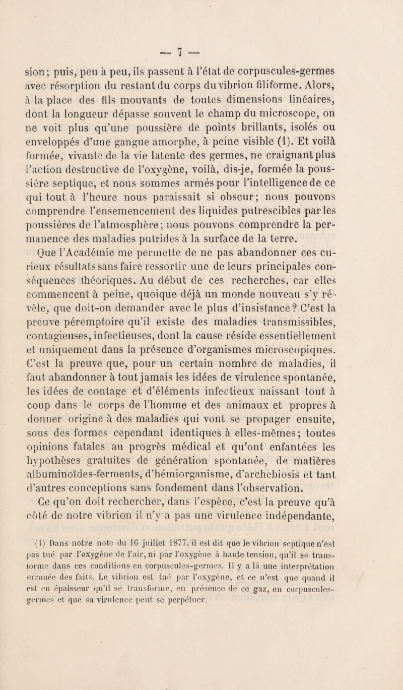 sion ; puis, peu à peu, ils passent à l’état de corpuscules-germes avec résorption du restant du corps du vibrion filiforme. Alors, a la place des fils mouvants de toutes dimensions linéaires, dont la longueur dépasse souvent le champ du microscope, on ne voit plus qu’une poussière de points brillants, isolés ou enveloppés d’une gangue amorphe, à peine visible (1). Et voilà formée, vivante de la vie latente des germes, ne craignant plus l’action destructive de l’oxygène, voilà, dis-je, formée la pous¬ sière septique, et nous sommes armés pour l’intelligence de ce qui tout à l’heure nous paraissait si obscur; nous pouvons comprendre l’ensemencement des liquides putrescibles parles poussières de l’atmosphère; nous pouvons comprendre la per¬ manence des maladies putrides à la surface de la terre. Que l’Académie me permette de ne pas abandonner ces cu¬ rieux résultats sans faire ressortir une de leurs principales con¬ séquences théoriques. Au début de ces recherches, car elles commencent à peine, quoique déjà un monde nouveau s’y ré¬ vèle, que doit-on demander avec le plus d’insistance? C’est la preuve péremptoire qu’il existe des maladies transmissibles, contagieuses, infectieuses, dont la cause réside essentiellement et uniquement dans la présence d’organismes microscopiques. C’est la preuve que, pour un certain nombre de maladies, il faut abandonner à tout jamais les idées de virulence spontanée, les idées de contage et d’éléments infectieux naissant tout à coup dans le corps de l’homme et des animaux et propres à donner origine à des maladies qui vont se propager ensuite, sous des formes cependant identiques à elles-mêmes; toutes opinions fatales au progrès médical et qu’ont enfantées les hypothèses gratuites de génération spontanée, de matières albuminoïdes-ferments, d’hémiorganisme, d’archebiosis et tant d’autres conceptions sans fondement dans l’observation. Ce qu’on doit rechercher, dans l’espèce, c’est la preuve qu’à côté de notre vibrion il n’y a pas une virulence indépendante, (1) Dans notre note (lu 16 juillet 1877, il est dit que le vibrion septique n’est pas tué par l’oxygène de l’air, ni par l’oxygène à haute tension, qu’il se trans¬ forme dans ces conditions en corpuscules-germes. 11 y a là une interprétation erronée des faits. Le vibrion est tué par l’oxygène, et ce n’est que quand il est en épaisseur qu’il se transforme, en présence de ce gaz, en corpuscules- germes et que sa virulence peut se perpétuer.